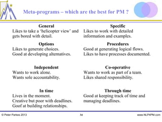 Meta-programs – which are the best for PM ?

                       General                                     Specific
        Likes to take a ‘helicopter view’ and        Likes to work with detailed
        gets bored with detail.                      information and examples.
                      Options                                     Procedures
        Likes to generate choices.                   Good at generating logical flows.
        Good at developing alternatives.             Likes to have processes documented.

                   Independent                                  Co-operative
        Wants to work alone.                         Wants to work as part of a team.
        Wants sole accountability.                   Likes shared responsibility.

                       In time                                  Through time
        Lives in the moment.                         Good at keeping track of time and
        Creative but poor with deadlines.            managing deadlines.
        Goof at building relationships.
© Peter Parkes 2013                             34                                 www.NLP4PM.com
 