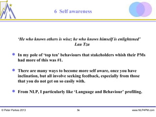 6 Self awareness




            ‘He who knows others is wise; he who knows himself is enlightened’
                                           Lau Tzu

         In my pole of ‘top ten’ behaviours that stakeholders whish their PMs
          had more of this was #1.

         There are many ways to become more self aware, once you have
          inclination, but all involve seeking feedback, especially from those
          that you do not get on so easily with.

         From NLP, I particularly like ‘Language and Behaviour’ profiling.



© Peter Parkes 2013                        36                            www.NLP4PM.com
 