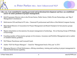 Dr   Peter Parkes MBA – how I discovered NLP

Like you, I am committed to ongoing personal and professional development and have an established
   career in senior positions in project management.
 Held Programme Director roles in the Private Sector, Public Sector, Public Private Partnerships, and ‘Big 4’
  Management Consultancies.

 Held interim CIO and Head of IT roles. Chartered IT professional and Fellow of the British Computer Society

 Main Board Director of Association for Project Management and Board Champion for best practice groups
  2009-2012.

 Masters dissertation on best practice for project management of technology. Sit on Steering Group of PM Body
  of Knowledge.

 Founding member of best practice groups on Governance, Assurance and Portfolio Management and co-author
  of standard industry guidance.

 NLP Master Practitioner and Licensed Coach.

 Author ‘NLP for Project Managers’ – listed for ‘Management book of the year’ in 2011

 Managing Director of Peak Performance, offering consultancy, training and coaching in project management to
  help you build internal capability.

© Peter Parkes 2013                                      4                                       www.NLP4PM.com
 