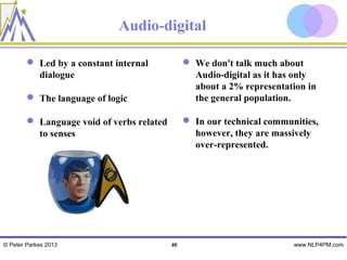 Audio-digital

         Led by a constant internal             We don't talk much about
          dialogue                                Audio-digital as it has only
                                                  about a 2% representation in
         The language of logic                   the general population.

         Language void of verbs related         In our technical communities,
          to senses                               however, they are massively
                                                  over-represented.




© Peter Parkes 2013                        40                            www.NLP4PM.com
 