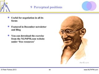 9 Perceptual positions


         Useful for negotiation in all its
          forms

         Featured in December newsletter
          and Blog

         You can download the exercise
          from the NLP4PM.com website
          under ‘free resources’




© Peter Parkes 2013                           44       www.NLP4PM.com
 