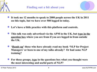 Finding out a bit about you


         It took me 12 months to speak to 2000 people across the UK in 2011
          on this topic, but we have over 500 logged in today.

         Let’s have a little practice with this platform and controls.

         This talk was only advertised via the APM in the UK, but type in the
          question box where you are from if you are logged in from outside
          the UK.

         ‘Hands up’ those who have already read my book ‘NLP for Project
          Managers’ or been to one of my talks already? Or had some NLP
          training?

         For those groups, type in the questions box what you thought were
          the most interesting and useful parts of NLP?
© Peter Parkes 2013                         5                             www.NLP4PM.com
 
