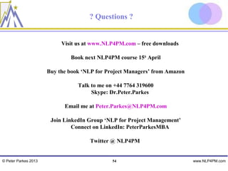 ? Questions ?


                           Visit us at www.NLP4PM.com – free downloads

                              Book next NLP4PM course 15th April

                      Buy the book ‘NLP for Project Managers’ from Amazon

                                 Talk to me on +44 7764 319600
                                      Skype: Dr.Peter.Parkes

                            Email me at Peter.Parkes@NLP4PM.com

                       Join LinkedIn Group ‘NLP for Project Management’
                               Connect on LinkedIn: PeterParkesMBA

                                      Twitter @ NLP4PM


© Peter Parkes 2013                           54                            www.NLP4PM.com
 