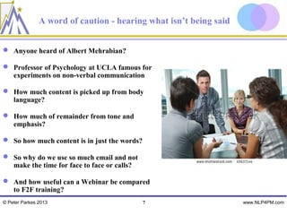 A word of caution - hearing what isn’t being said


 Anyone heard of Albert Mehrabian?

 Professor of Psychology at UCLA famous for
  experiments on non-verbal communication

 How much content is picked up from body
  language?

 How much of remainder from tone and
  emphasis?

 So how much content is in just the words?

 So why do we use so much email and not
  make the time for face to face or calls?

 And how useful can a Webinar be compared
  to F2F training?
© Peter Parkes 2013                           7                    www.NLP4PM.com
 
