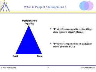 What is Project Management ?



                      Performance
                        / quality

                                                ‘Project Management is getting things
                                                 done through others’ (Barnes)



                                                ‘Project Management is an attitude of
                                                 mind’ (Turner UCL)



              Cost                  Time



© Peter Parkes 2013                        9                               www.NLP4PM.com
 