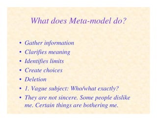 What does Meta-model do?
• Gather information
• Clarifies meaning
• Identifies limits
• Create choices
• Deletion
• 1. Vague subject: Who/what exactly?
• They are not sincere. Some people dislike
me. Certain things are bothering me.
 