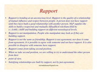 Rapport
• Rapport is bonding at an unconscious level. Rapport is the quality of a relationship
of mutual influence and respect between people. A person does not have rapport
until they have built a good relationship with another person. NLP supplies the
skills to build a respectrul and rnulually illfiuefllictl relctlium:illilJ by
e::;lctbli::;hiIlY and building rapport on different neurological levels.
• Rapport is not manipulation. People who manipulate may look as if they are
building rapport.
• Rapport is not the same as friendship. Rapport is not agreement, nor does it come
from agreement. It is possible to agree with someone and not have rapport. It is also
possible to disagree with someone have rapport.
• Rapport comes from taking second position.
• When we take second position, we are willing to try to understand the other person
from their
• point of view.
• Satisfying relationships are built by rapport, not by just agreement.
rravindrakumar@gmail.com
 