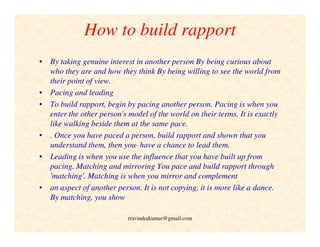 How to build rapport
• By taking genuine interest in another person By being curious about
who they are and how they think By being willing to see the world from
their point of view.
• Pacing and leading
• To build rapport, begin by pacing another person. Pacing is when you
enter the other person's model of the world on their terms. It is exactly
like walking beside them at the same pace.
• . Once you have paced a person, build rapport and shown that you
understand them, then you· have a chance to lead them.
• Leading is when you use the influence that you have built up from
pacing. Matching and mirroring You pace and build rapport through
'matching'. Matching is when you mirror and complement
• an aspect of another person. It is not copying, it is more like a dance.
By matching, you show
rravindrakumar@gmail.com
 