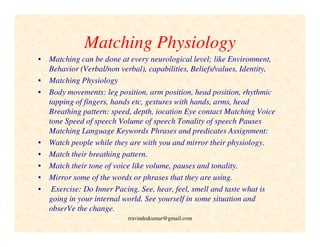 Matching Physiology
• Matching can be done at every neurological level; like Environment,
Behavior (Verbal/non verbal), capabilities, Beliefs/values, Identity,
• Matching Physiology
• Body movements: leg position, arm position, head position, rhythmic
tapping of fingers, hands etc, gestures with hands, arms, head
Breathing pattern: speed, depth, iocation Eye contact Matching Voice
tone Speed of speech Volume of speech Tonality of speech Pauses
Matching Language Keywords Phrases and predicates Assignment:
• Watch people while they are with you and mirror their physiology.
• Match their breathing pattern.
• Match their tone of voice like volume, pauses and tonality.
• Mirror some of the words or phrases that they are using.
• Exercise: Do Inner Pacing. See, hear, feel, smell and taste what is
going in your internal world. See yourself in some situation and
obserVe the change.
rravindrakumar@gmail.com
 
