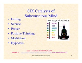 rravindrakumar@hotmail.com 24
SIX Catalysts of
Subconscious Mind
• Fasting
• Silence
• Prayer
• Positive Thinking
• Meditation
• Hypnosis
Learn it from the R. RAVINDRA KUMAR
JOIN ME AT http://www.ca.linkedin.com/pub/r-ravindra-kumar-chief-mentor/0/670/107
 