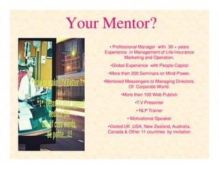 Your Mentor?
•• Professional Manager with 30 + yearsProfessional Manager with 30 + years
Experience in Management of Life InsuranceExperience in Management of Life Insurance
Marketing and Operation.Marketing and Operation.
••Global Experience with People CapitalGlobal Experience with People Capital
••More then 200 Seminars on Mind Power.More then 200 Seminars on Mind Power.
••Mentored Messengers to Managing Directors.Mentored Messengers to Managing Directors.
Of Corporate World.Of Corporate World.
••More then 100 Web PublishMore then 100 Web Publish
••T.V PresenterT.V Presenter
•• NLP TrainerNLP Trainer
•• Motivational SpeakerMotivational Speaker
••Visited UK ,USA, New Zealand, Australia,Visited UK ,USA, New Zealand, Australia,
Canada & Other 11 countries by invitationCanada & Other 11 countries by invitation
 