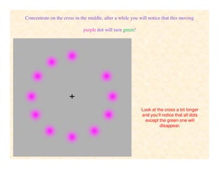 Concentrate on the cross in the middle, after a while you will notice that this moving
purple dot will turn green!
Look at the cross a bit longer
and you‘ll notice that all dots
except the green one will
disappear.
 