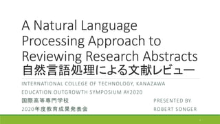 A Natural Language
Processing Approach to
Reviewing Research Abstracts
自然言語処理による文献レビュー
INTERNATIONAL COLLEGE OF TECHNOLOGY, KANAZAWA
EDUCATION OUTGROWTH SYMPOSIUM AY2020
国際高等専門学校 PRESENTED BY
2020年度教育成果発表会 ROBERT SONGER
1
 