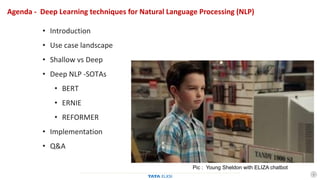 1
Agenda - Deep Learning techniques for Natural Language Processing (NLP)
• Introduction
• Use case landscape
• Shallow vs Deep
• Deep NLP -SOTAs
• BERT
• ERNIE
• REFORMER
• Implementation
• Q&A
Pic : Young Sheldon with ELIZA chatbot
 