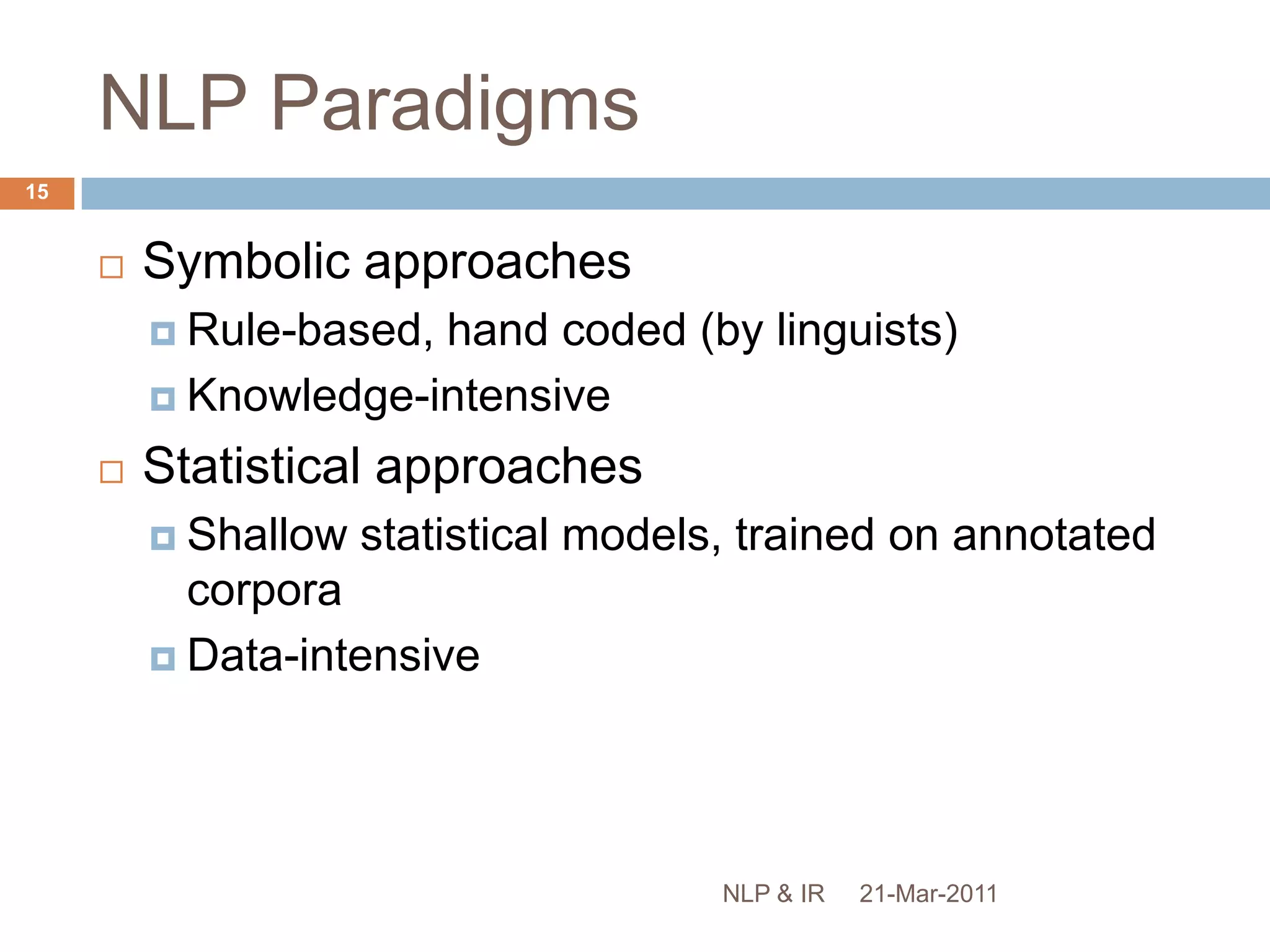 NLP PerspectivesComputational LinguisticsUse of computational techniques to study linguistic phenomenaCognitive scienceStudy of human information processing (perception, language, reasoning, etc.)Computer scienceTheoretical foundations of computation and practical techniques for implementation Information scienceAnalysis, classification, manipulation, retrieval and dissemination of information21-Mar-201114NLP & IR