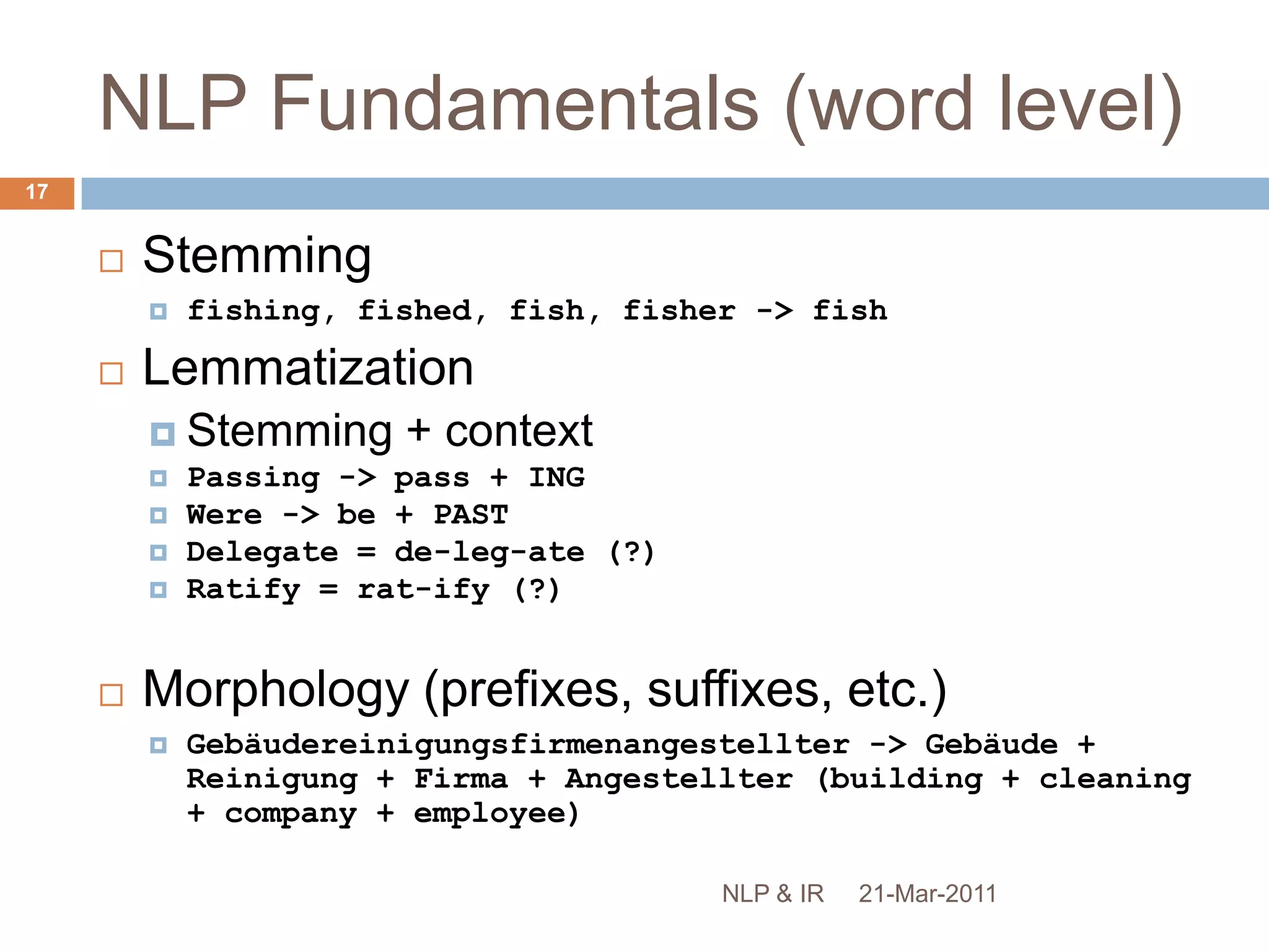 NLP Fundamentals (word level)Language is AMBIGUOUSTo find structure, we must remove ambiguity!Lexical analysis (tokenisation)The cat sat on the matI can’t tokenise this sentenceStop word removalNo definitive listThe Who, The The, Take That…To be or not to be21-Mar-201116NLP & IR