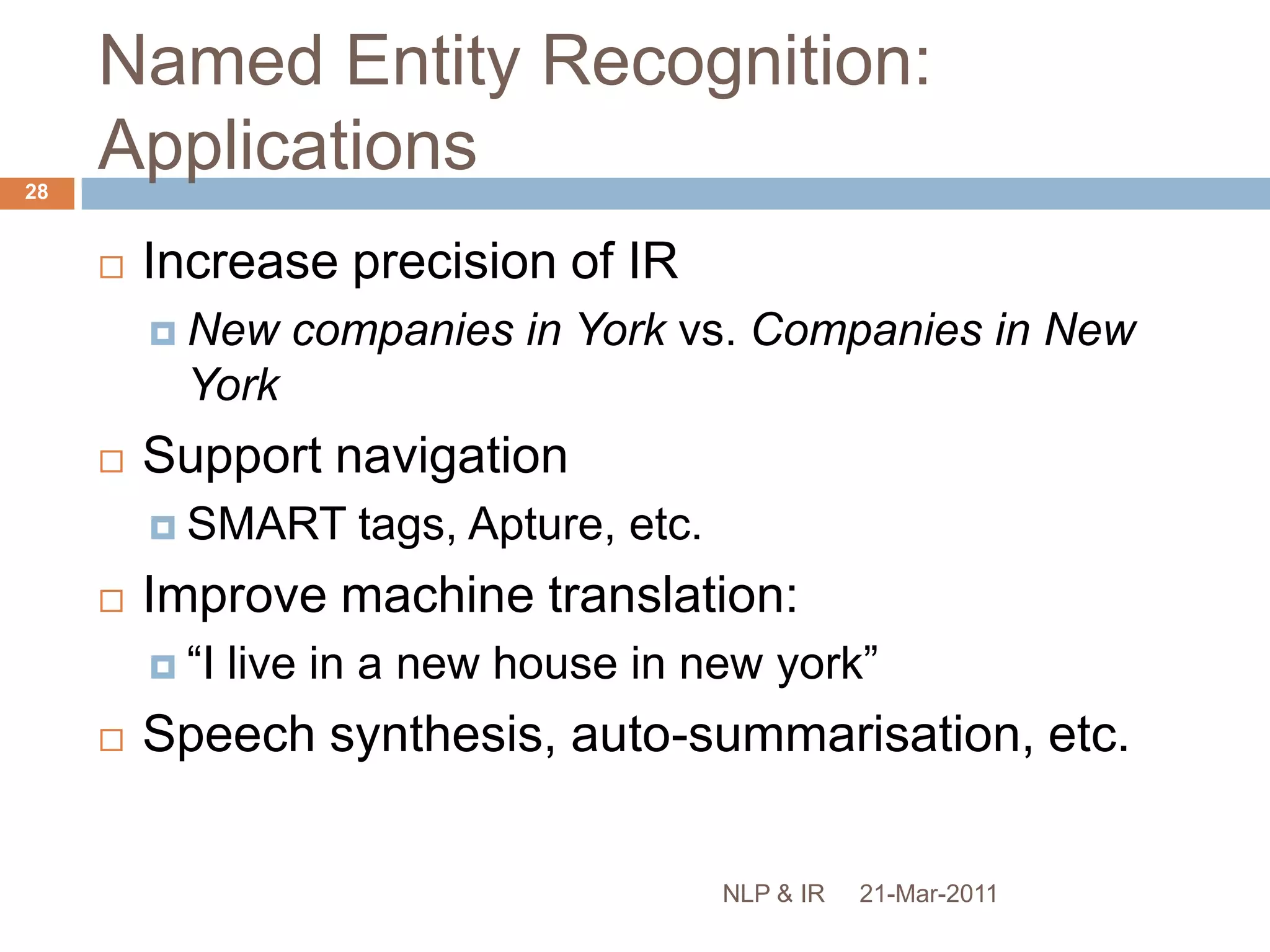 Named Entity RecognitionIdentification of key concepts, e.g. people, places, organisations, etc.Also postcodes, temporal/numerical expressions, etc.“Mexico has been trying to stage a recovery since the beginning of this year and it's always been getting ahead of itself in terms of fundamentals,” said Matthew Hickman of Lehman Brothers in New York.”21-Mar-201127NLP & IR