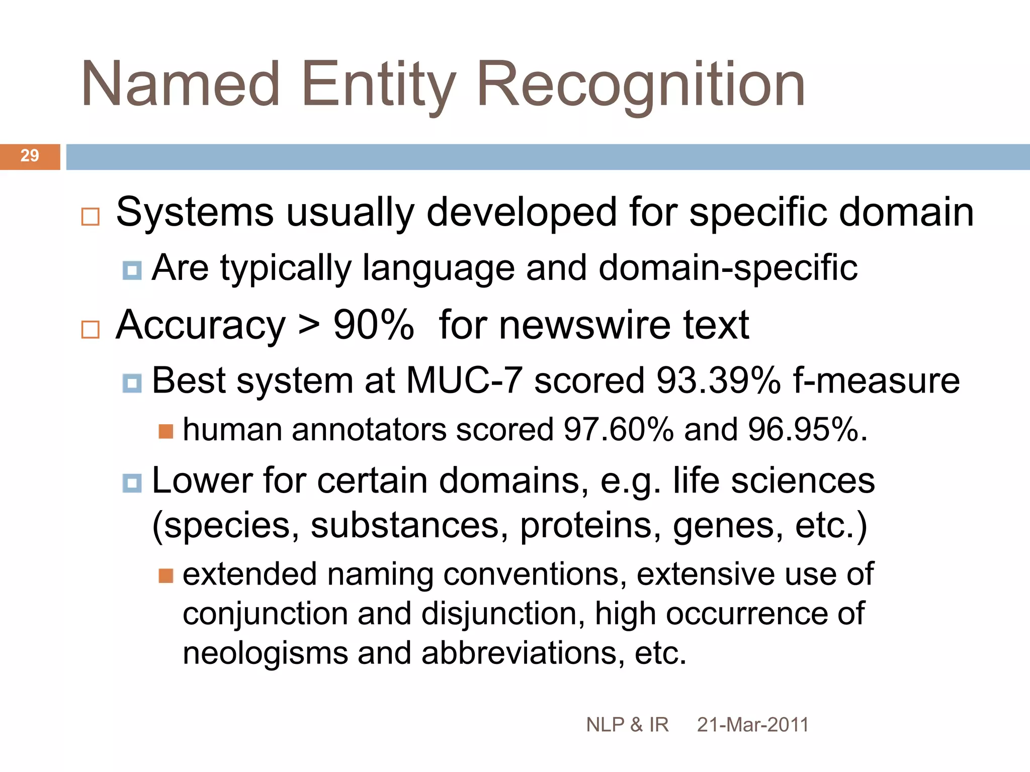 Named Entity Recognition: ApplicationsIncrease precision of IRNew companies in York vs. Companies in New YorkSupport navigationSMART tags, Apture, etc.Improve machine translation:“I live in a new house in new york”Speech synthesis, auto-summarisation, etc.21-Mar-201128NLP & IR