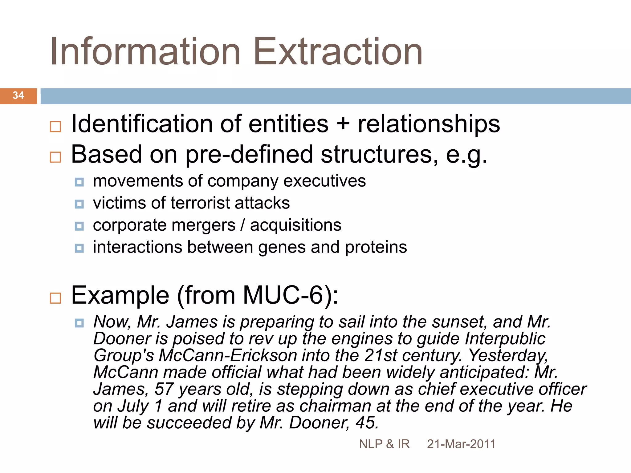 SummarisationSection 3 discusses two information access applications (text mining and question answering) closely associated with NLP. NLP TechniquesNamed entity recognition Information Extraction Current document retrieval technologies could not identify information as specific as this within text. Word Sense DisambiguationText MiningQuestion Answering “Wh” questionsList questions Examples include those mentioned here: text mining, question answering and cross-language information retrieval. Ponte and Croft (1998) “A Language Modeling Approach to Information Retrieval” SIGIR. Sanderson, M. (1994) “Word sense disambiguation and information retrieval” Proceedings of the 17th ACM SIGIR Conference Sanderson, M. (2000) “Retrieving with Good Sense” Information Retrieval 2(1):49-69. Question Answering (Section 3.2). Summarizationsingle-document vs. multi-documentMS WordBing21-Mar-201133NLP & IR