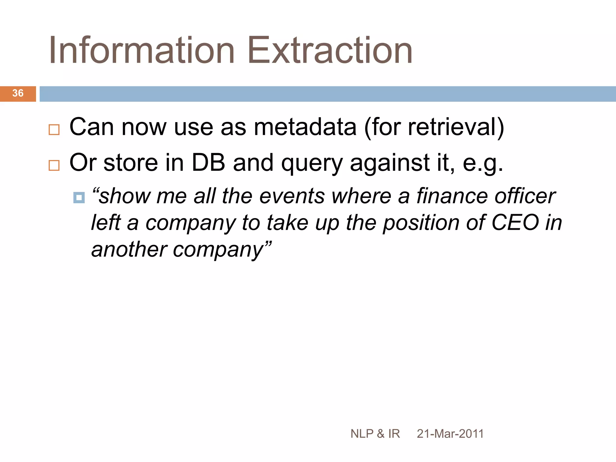 Based on pre-defined structures, e.g.movements of company executivesvictims of terrorist attackscorporate mergers / acquisitionsinteractions between genes and proteinsExample (from MUC-6):Now, Mr. James is preparing to sail into the sunset, and Mr. Dooner is poised to rev up the engines to guide Interpublic Group's McCann-Erickson into the 21st century. Yesterday, McCann made official what had been widely anticipated: Mr. James, 57 years old, is stepping down as chief executive officer on July 1 and will retire as chairman at the end of the year. He will be succeeded by Mr. Dooner, 45.21-Mar-201134NLP & IR