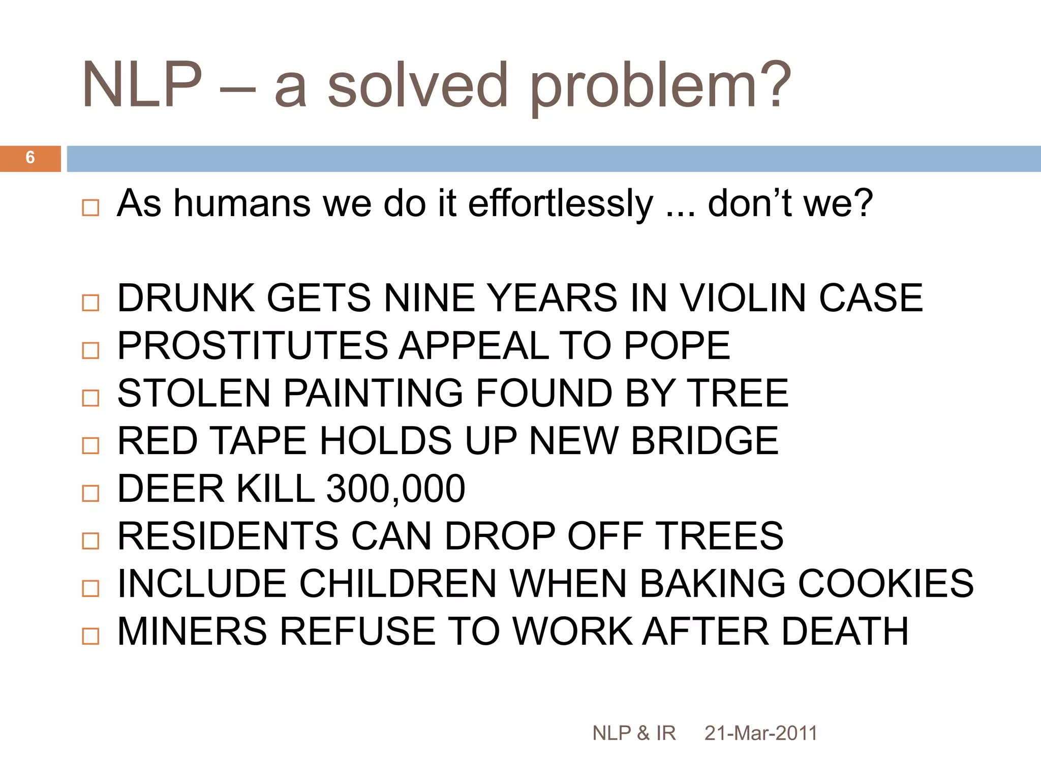 NLP – a solved problem?As humans we do it effortlessly ... don’t we?DRUNK GETS NINE YEARS IN VIOLIN CASEPROSTITUTES APPEAL TO POPE STOLEN PAINTING FOUND BY TREE RED TAPE HOLDS UP NEW BRIDGEDEER KILL 300,000RESIDENTS CAN DROP OFF TREESINCLUDE CHILDREN WHEN BAKING COOKIES MINERS REFUSE TO WORK AFTER DEATH  21-Mar-20116NLP & IR