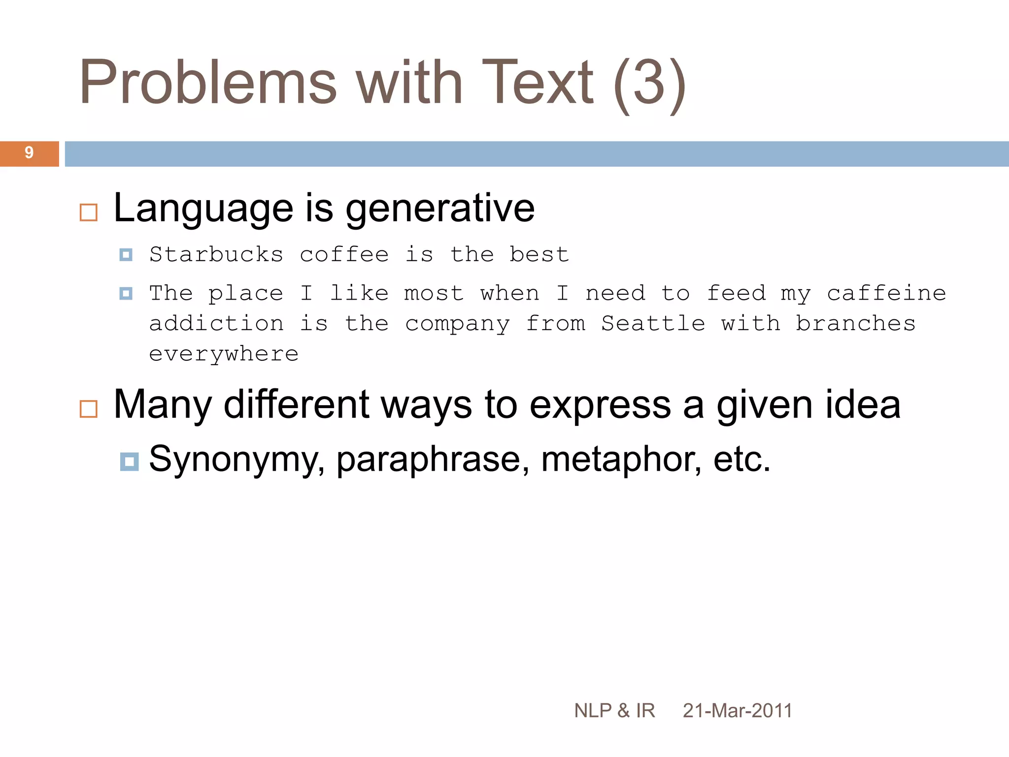 Problems with Text (3)Language is generativeStarbucks coffee is the bestThe place I like most when I need to feed my caffeine addiction is the company from Seattle with branches everywhereMany different ways to express a given ideaSynonymy, paraphrase, metaphor, etc.21-Mar-20119NLP & IR