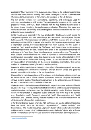 . Many elements in this cluster are often related to the end user experiences,
such as user interaction and usability. This cluster converges to the red cluster because
information behaviors are one of the fundamental subtopics of the LIS domain.
The last cluster contains key applications, algorithms, and techniques used for
performance evaluations in NLP studies. The most powerful keywords of this cluster are
, , NLP. can be traced from the map that this cluster is close to
the green cluster containing the performance evaluation. Therefore, the green and
yellow clusters can be correctly evaluated together and classified
and performance evaluations.
Similar results were obtained in the map produced by CiteSpace6, which shows the
changes of keywords and their relationships with each other over the years. Studies
at the end of 1950s focused only on computer
technology until the 1990s; however, after the 90s, NLP studies cover almost all areas
of information science. CiteSpace identified seven main clusters. The first cluster is
named eSpace, and it comprises studies covering
information retrieval on the web. This cluster is close to the second cluster named
text documents, and thus, these two clusters are considered as one. The works in
these clusters continue from the 50s, and it is expected to continue in the future. The
most important observation about this cluster is social media, which started in 2010,
and the more recent information literacy issues. It can be inferred that while the
previous problem of information on the we ,
.
Keywords, which refer to human behaviors that affect information retrieval, are shown
on the cluster. Recent words are generally
focused on social media just as in the previous cluster.
It is possible to track keywords on online catalogs and databases subjects, which are
the results of the use of online systems in libraries, from the
retrieval sys cluster. This cluster is convergent to the LIS domain, and it includes
issues focused on information retrieval in libraries.
Works on health information retrieval help health subjects to create a cluster of health
issues on the map. The keywords related to the methods and techniques for accessing
health information can be seen cluster. Perhaps, the main
reason for the formation of a separate cluster for health field in this map is the journals
(e.g., Qualitative Health Research, Journal of Health Communication and Health
Information, and Libraries Journal) that are indexed in the Web of Science under the
LIS topic and are focused on health issues.
are used in bibliometric studies,
there are words such as information representation, citation analysis and
bibliometrics. The p
problems and is a 10-year
period, seems to focus on the end user experience and information retrieval processes.
6 https://goo.gl/MRK9Rd
 