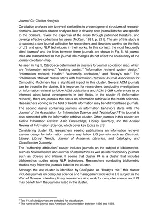 Journal Co-Citation Analysis
Co-citation analyses aim to reveal similarities to present general structures of research
domains. Journal co-citation analyses help to develop core journal lists that are specific
to the domains, reveal the expertise of the areas through published literature, and
develop effective collections for users (McCain, 1991, p. 291). The aim of this study is
to suggest a core journal collection for researchers and librarians working on the field
of LIS and using NLP techniques in their works. In this context, the most frequently
cited journals7 and the links between these journals are shown in Fig. 5. All journal
titles are standardized so that journal title changes do not affect the consistency of the
journal co-citation map.
As seen in Fig. 5, CiteSpace determined six clusters for journal co-citation map, which
are "information retrieval," "seeking context," "information retrieval system design,"
"information retrieval: Health," "authorship attribution, ." The
cluster starts with Information Retrieval Journal. Association for
Computing Machinery has a significant impact in this cluster. Several ACM journals
can be traced in the cluster. It is important for researchers conducting investigations
on information retrieval to follow ACM publications and ACM SIGIR conferences to be
informed about latest developments in their fields. In the cluster #3 (information
retrieval), there are journals that focus on information retrieval in the health sciences.
Researchers working in the field of health information may benefit from these journals.
The second cluster containing journals on information behaviors starts with The
Journal of the Association for Information Science and Technology.8 This journal is
also connected with the information retrieval cluster. Other journals in this cluster are
Online Information Review, Aslib Proceedings, Library Quarterly, and the Annual
Review of Information Science, which cover key topics in LIS.
Considering cluster #2, researchers seeking publications on information retrieval
system design for information centers may follow LIS journals such as Electronic
Library, Library Trends, Journal of Academic Libraries, and Cataloging and
Classification Quarterly.
cluster includes journals on the subject of bibliometrics,
such as Scientometrics and Journal of Informetrics as well as interdisciplinary journals
such as Science and Nature. It seems that cluster #4 is a cluster that includes
bibliometrics studies using NLP techniques. Researchers conducting bibliometric
studies may follow the journals listed in this cluster.
Although the last cluster is identified by CiteSpace ,
includes journals on computer science and management indexed in LIS subject in the
Web of Science. Interdisciplinary researchers who work for computer science and LIS
may benefit from the journals listed in the cluster.
7 Top 1% of cited journals are selected for visualization.
8 The name of the journal was American Documentation between 1956 and 1969.
 