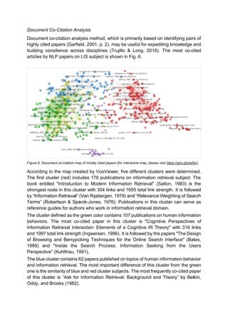 Document Co-Citation Analysis
Document co-citation analysis method, which is primarily based on identifying pairs of
highly cited papers (Garfield, 2001, p. 2), may be useful for expediting knowledge and
building consilience across disciplines (Trujillo & Long, 2018). The most co-cited
articles by NLP papers on LIS subject is shown in Fig. 6.
Figure 6. Document co-citation map of mostly cited papers (for interactive map, please visit https://goo.gl/yiw5ix).
According to the map created by VosViewer, five different clusters were determined.
The first cluster (red) includes 179 publications on information retrieval subject. The
book entitled "Introduction to Modern Information Retrieval" (Salton, 1983) is the
strongest node in this cluster with 304 links and 1695 total link strength. It is followed
by
-Jones, 1976). Publications in this cluster can serve as
reference guides for authors who work in information retrieval domain.
The cluster defined as the green color contains 107 publications on human information
behaviors. The most co-cited paper in this cluster is "Cognitive Perspectives of
Information Retrieval Interaction: Elements of a Cognitive IR Theory" with 316 links
and 1997 total link strength (Ingwersen, 1996). It is followed by the papers "The Design
of Browsing and Berrypicking Techniques for the Online Search Interface" (Bates,
1989) and "Inside the Search Process: Information Seeking from the Users
Perspective" (Kuhlthau, 1991).
The blue cluster contains 62 papers published on topics of human information behavior
and information retrieval. The most important difference of this cluster from the green
one is the similarity of blue and red cluster subjects. The most frequently co-cited paper
Information Retrieval: Background and T
Oddy, and Brooks (1982).
 