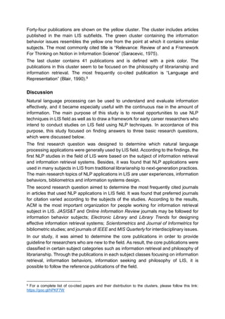 Forty-four publications are shown on the yellow cluster. The cluster includes articles
published in the main LIS subfields. The green cluster containing the information
behavior issues resembles the yellow one from the point at which it contains similar
Framework
For Thinking on Notion in Information S
The last cluster contains 41 publications and is defined with a pink color. The
publications in this cluster seem to be focused on the philosophy of librarianship and
information retrieval. The most frequently co-
R 9
Discussion
Natural language processing can be used to understand and evaluate information
effectively, and it became especially useful with the continuous rise in the amount of
information. The main purpose of this study is to reveal opportunities to use NLP
techniques in LIS field as well as to draw a framework for early career researchers who
intend to conduct studies on LIS field using NLP techniques. In accordance of this
purpose, this study focused on finding answers to three basic research questions,
which were discussed below.
The first research question was designed to determine which natural language
processing applications were generally used by LIS field. According to the findings, the
first NLP studies in the field of LIS were based on the subject of information retrieval
and information retrieval systems. Besides, it was found that NLP applications were
used in many subjects in LIS from traditional librarianship to next-generation practices.
The main research topics of NLP applications in LIS are user experiences, information
behaviors, bibliometrics and information systems design.
The second research question aimed to determine the most frequently cited journals
in articles that used NLP applications in LIS field. It was found that preferred journals
for citation varied according to the subjects of the studies. According to the results,
ACM is the most important organization for people working for information retrieval
subject in LIS. JASIS&T and Online Information Review journals may be followed for
information behavior subjects; Electronic Library and Library Trends for designing
effective information retrieval systems; Scientometrics and Journal of Informetrics for
bibliometric studies; and journals of IEEE and MIS Quarterly for interdisciplinary issues.
In our study, it was aimed to determine the core publications in order to provide
guideline for researchers who are new to the field. As result, the core publications were
classified in certain subject categories such as information retrieval and philosophy of
librarianship. Through the publications in each subject classes focusing on information
retrieval, information behaviors, information seeking and philosophy of LIS, it is
possible to follow the reference publications of the field.
9 For a complete list of co-cited papers and their distribution to the clusters, please follow this link:
https://goo.gl/hPKF7W
 