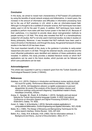 Conclusion
In this study, we aimed to reveal main characteristics of NLP-based LIS publications
by using the benefits of social network analysis and bibliometrics. In recent years, the
increase in the amount of information and difficulties in information processing have
led to the use of NLP practices in LIS, which is also an information-based field.
Although it is thought to be a subfield of computer science, NLP techniques have been
widely used in LIS for the past 10 years. In addition, NLP techniques have made it
possible to perform more tasks with less human power in the field of LIS. Because of
their usefulness, it is important to provide ideas about next-generation methods to
people working in LIS field. This study also revealed that NLP is a transdisciplinary
subject for LIS studies. NLP is not only used in technical studies, but also in studies on
library philosophy. Moreover, it was revealed that NLP methods have been used in
many LIS works in the literature, and through this study, the general framework of these
studies in the field of LIS has been drawn.
The most important benefit of this study is the guidance it provides to early-career
researchers who work in LIS field. Through the obtained results, core journals and the
most influential publications were identified and relations of these publications were
revealed. In addition, this study provides a detailed literature review on which NLP
applications can be used in the future studies, which journals can be followed and
which core publications can be read.
Acknowledgement
This article was supported in part by a research grant from the Turkish Scientific and
Technological Research Center (115K440).
References
Adedayo, A.V. (2015). Citations in introduction and literature review sections should
not count for quality. Performance Measurement and Metrics, 16(3), 303-306.
Akbulut, M. (2016).
relevance rankings using pennant diagrams]. esis,
Hacettepe University, Ankara.
-lexical
features for Turkish discriminative language models. In IEEE International
Conference on Acoustics Speech and Signal Processing (ICASSP), 2010 (pp.
5538-5541). Dallas, TX: IEEE.
Avram, S., Velter, V. & Dumitrache, I. (2014). Semantic analysis applications in
computational bibliometrics. Control Engineering and Applied Informatics, 16(1), 62-69.
Bates, M.J. (1989). The Design of Browsing and Berrypicking Techniques for the
online search interface. Online Review, 13(5), 407-424.
Belkin, N.J., Oddy, R.N. & Brooks, H.M. (1982). Ask for information-retrieval .1.
Background and theory. Journal of Documentation, 38(2), 61-71.
 