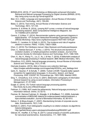 BIRNDL2018. (2018). 3rd Joint Workshop on Bibliometric-enhanced Information
Retrieval and Natural Language Processing for Digital Libraries (BIRNDL 2018).
http://wing.comp.nus.edu.sg/~birndl-sigir2018/
Blair, D.C. (1990). Language and representation. Annual Review of Information
Science and Technology, 44(1), 159-200.
Blake, C. (2013). Text mining. Annual Review of Information Science and
Technology, 45(1), 121-125.
Cambria, E. & White, B. (2014). Jumping NLP curves: a review of natural language
processing research. IEEE Computational Intelligence Magazine. doi:
10.1109/MCI.2014.2307227
Carevic, Z. & Mayr, P. (2014). Recommender systems using pennant diagrams in
digital libraries. 13th European Networked Knowledge Organization Systems
(NKOS) Workshop. https://arxiv.org/ftp/arxiv/papers/1407/1407.7276.pdf
Catalini, C., Lacetera, N. & Oettl, A. (2015). The incidence and role of negative
citations in science. PNAS, 112(45), 13823-13826.
Chen, C. (2018) The CiteSpace manual. https://leanpub.com/howtousecitespace
Chen, C., Ibekwe-SanJuan, F. & Hou, J. (2010). The structure and dynamics of
cocitation clusters: a multiple-perspective cocitation analysis. Journal of the
American Society for Information Science and Technology, 61(7), 1386-1409.
Chen, X., Xie, H., Wang, F.L., Liu, Z., Xu, J. & Hao, T. (2018). A bibliometric analysis of
natural language processing in medical research. BMC Medical Informatics, 18(1).
Chowdhury, G.G. (2003). Natural language processing. Annual Review of Information
Science and Technology, 37(1), 51-89.
Clarivate Analytics. (2018). Web of Science core collection field tags.
https://images.webofknowledge.com/images/help/WOS/hs_wos_fieldtags.html
recognition for agglutinative languages. In Acoustics, Speech, and Signal
Processing, 2000. ICASSP '00. Proceedings (pp. 1563-
Ding, Y., Chowdhury, G.G. & Foo, S. (2001). Bibliometric cartography of information
retrieval research by using co-word analysis. Information Processing &
Management, 37, 817-842.
ITU Turkish natural language processing pipeline.
http://tools.nlp.itu.edu.tr/MorphAnalyzer
Feldman, S. (1999). NLP meets the jabberwocky: Natural language processing in
information retrieval. Online, 23, 62-72.
Fiszman, M., Demner-
summarization of MEDLINE citations for evidence-based medical treatment: a
topic-oriented evaluation. Journal of Biomedical Informatics, 42, 801-813.
Galvez, C. & Moya-Anegón, F. (2007). Standardizing formats of corporate source
data. Scientometrics, 70(1), 3-26.
Garfield, E. (2001). From bibliographic coupling to co-citation analysis via algorithmic
historio-bibliography.
http://garfield.library.upenn.edu/papers/drexelbelvergriffith92001.pdf
Glänzel, W., Heeffler, S. & Thijs, B. (2017). Lexical analysis of scientific publications
for nano-level scientometrics. Scientometrics, 111, 1897-1906.
 