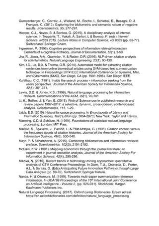 Gumpenberger, C., Gorraiz, J., Wieland, M., Roche, I., Schiebel, E., Besagni, D. &
François, C. (2013). Exploring the bibliometric and semantic nature of negative
results. Scientometrics, 95, 277-297.
Hooper, C.J., Neves, B. & Bordea, G. (2015). A disciplinary analysis of internet
science. In Tiropanis, T., Vakali, A. Sartori, L & Burnap, P. (eds) Internet
Science. INSCI 2015. Lecture Notes in Computer Science, vol 9089 (pp. 63-77).
Switzerland: Springer Cham.
Ingwersen, P. (1996). Cognitive perspectives of information retrieval interaction:
Elements of a cognitive IR theory. Journal of Documentation, 52(1), 3-50.
Jha, R., Jbara, A-A., Qazvinian, V. & Radev, D.R. (2016). NLP-driven citation analysis
for scientometrics. Natural Language Engineering, 23(1), 93-130.
Kim, I.C., Le, D.X. & Thoma, G.R. (2014). Automated model for extracting citation
sentences from online biomedical articles using SVM-based text summarization
technique. In Proceedings 2014 IEEE International Conference on Systems, Man,
and Cybernetics (SMC), San Diego, CA (pp. 1991-1996). San Diego: IEEE.
Kuhlthau, C.C. (1991). Inside the search process - information seeking from the
users perspective. Journal of the American Society for Information Science,
42(5), 361-371.
Lewis, D.D. & Jones, K.S. (1996). Natural language processing for information
retrieval. Communications of the ACM, 39(1), 92-101.
Li, K., Rollins, J. & Yan, E. (2018). Web of Science use in published research and
review papers 1997 2017: a selective, dynamic, cross-domain, content-based
analysis. Scientometrics, 115, 1-20.
Liddy, E.D. (2010). Natural language processing. In Encyclopedia of Library and
Information Sciences, Third Edition (pp. 3864-3873). New York: Taylor and Francis.
Manning, C.D. & Schütze, H. (1999). Foundations of statistical natural language
processing. London: MIT Pres.
-Mrzljak, G. (1998). Citation context versus
the frequency counts of citation histories. Journal of the American Society for
Information Science, 49(6), 530-540.
Mayr, P. & Scharnhorst, A. (2015). Combining bibliometrics and information retrieval:
preface. Scientometrics, 102(3), 2191-2192.
McCain, K.W. (1991). Mapping economics through the journal literature: an
experiment in journal cocitation analysis. Journal of the American Society For
Information Science, 42(4), 290-296.
Mikova, N. (2016). Recent trends in technology mining approaches: quantitative
analysis of GTM Conference Proceedings. In Daim, T.U., Chiavetta, D., Porter,
ds) Anticipating Future Innovation Pathways through Large
Data Analysis (pp. 59-70). Switzerland: Springer Nature.
Nanba, H. & Okumura, M. (1999). Towards multi-paper summarization reference
information. In IJCAI'99 Proceedings of the 16th International Joint Conference
on Artificial intelligence - Volume 2, (pp. 926-931). Stockholm: Margan
Kaufmann Publishers Inc.
Natural Language Processing. (2017). Oxford Living Dictionaries
https://en.oxforddictionaries.com/definition/natural_language_processing
 