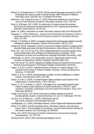 Névéol, A. & Zweigenbaum, P. (2016). Clinical natural language processing in 2015:
leveraging the variety of texts of clinical interest. IMIA Yearbook of Medical
Informatics 2016, 234-239. Doi: 10.15265/IY-2016-049
Robertson, S.E. & Sparck-Jones, K. (1976). Relevance weighting of search terms.
Journal of the American Society for Information Science, 27(3), 129-146.
Rotto, E. & Morgan, R.P. (1997). An exploration of expert-based text analysis
techniques for assessing industrial relevance in U.S. engineering dissertation
abstracts. Scientometrics, 40, 83-102.
Salton, G. (1983). Introduction to modern information retrieval. New York: McGraw Hill.
Saracevic, T. (1975). Relevance - review of and a framework for thinking on notion in
information-science. Journal of the American Society for Information Science,
26(6), 321-343.
Schultz, T. & Waibel, A. (2001). Language-independent and language-adaptive acoustic
modeling for speech recognition. Speech Communication, 35(1-2), 31-51.
Sedighi, M. (2016). Application of word co-occurrence analysis method in mapping of the
scientific fields (case study: the field of Informetrics). Library Review, 65(1-2), 52-64.
Shen, H-P., Wu, C-H. & Tsai, P-S. (2015). Model generation of accented speech using
model transformation and verification for bilingual speech recognition. ACM
Transactions on Asian and Low-Resource Language Information Processing, 14(2).
conceps and algorithms]
Sue, H-N. & Lee, P-C. (2010). Mapping knowledge structure by keyword co-occurrence: a
first look at journal papers in Technology Foresight. Scientometrics, 85, 65-79.
example of the names of Turkish hospitals. Procedia - Social and Behavioral
Sciences, 73, 544-550.
indexes. Scientometrics, 98(1), 347-368.
-based citation analysis study based on text
categorization. Scientometrics, 114(1), 335-357.
-based
citation analysis study: detection of citation sentences. In STI2017, open
indicators: innovation, participation and actor-based STI indicators, Paris, 2017.
https://goo.gl/hdbnt3
Trujillo, C.M. & Long, T.M. (2018). Document co-citation analysis to enhance
transdisciplinary research. Science Advances, 4(1). doi: 10.1126/sciadv.1701130
van Eck, N.J. & Waltman, L. (2018). VOSviewer manual.
http://www.vosviewer.com/download/f-z2x2.pdf
van Rijsbergen, C.J. (1979). Information retrieval. London: Butterworth-Heinemann Newton.
White, H.D. (2007). Combining bibliometrics, information retrieval, and relevance
theory. Part 1: First examples of a synthesis. Journal of the American Society for
Information Science and Technology, 58, 536-559.
White, H.D. (2018). Pennants for Garfield: bibliometrics and document retrieval.
Scientometrics, 114, 757-778.
Zemberek NLP. (2015). http://zembereknlp.blogspot.com.tr/
View publication statsView publication stats
 
