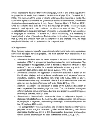 similar applications developed for Turkish language, which is one of the agglutinative
languages in the world, are included in the liter
2015). The main aim of the lexical level is to understand the meanings of words. The
fourth level (syntactic) uncovers the grammatical structures of sentences, and several
studies have been conducted on it (e.g., Saraçlar, Roark, & Shafran, 2010),
while the semantic level aims to reveal the meanings of words. These two levels
(semantic and syntactic) are combined for discourse level studies. The most
complicated level is the pragmatic level, which aims to understand the purposeful use
of languages in situations. To achieve NLP tasks successfully, it is necessary to
investigate all or a few of these levels. Each level is a continuation of the previous level;
that is, while the simplest NLP task is performed at the phonetic level, the most
complicated/detailed task is performed at the pragmatic level.
NLP Applications
Since there are various purposes for processing natural language texts, many applications
have been developed for each purpose. The most common NLP applications in the
literature are as follows:
Information Retrieval: With the recent increase in the amount of information, the
application of NLP to access meaningful information has become important. The
access any section of a
paragraph, book, or large-scale text (Lewis & Jones, 1996, p. 92).
Information Extraction: The application of information extraction is based on the
identification, labeling, and extraction of key elements, such as people names,
institutions, locations, and countries from large texts (Liddy, 2010, p. 3871).
Information extraction may be used with other NLP applications because extracted
data may form the basis of complex NLP tasks (Blake, 2013, p. 129).
Machine Translation: This application is based on the automatic translation of
texts or speeches from one language to another. This practice aims to integrate
different cultures, remove language barriers, and preserve ancient languages
(Manning & Schütze, 1999, p. 463).
Summarization: Summarization systems are based on using some linguistic or
statistical methods to choose the most important words or phrases from sentences
or paragraphs in large texts, and creating a meaningful summary to represent the
text (Chowdhury, 2003, p. 60).
Text Categorization: These applications are predictive models used for various
purposes such as image or pattern recognition, weather forecasting, and disease
various classes depending on the basic text features (Blake, 2013, p. 136).
 