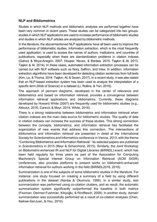 NLP and Bibliometrics
Studies in which NLP methods and bibliometric analyses are performed together have
been very common in recent years. These studies can be categorized into two groups:
studies in which NLP applications are used to increase performance of bibliometric studies
and studies in which NLP articles are analyzed by bibliometric methods.
In the literature, the abovementioned NLP applications have all been used to improve the
performance of bibliometric studies. Information extraction, which is the most frequently
used application, is used to access the names of authors, institutions, and countries of
publications, especially when there are standardization problems in citation indexes
(Galvez & Moya-Anegón, 2007; Hooper, Neves,
Al, 2014). In these cases, automated information extraction processes can be
carried out with NLP software such as Nooj, Saffron, and Intex. In addition, information
extraction algorithms have been developed for detecting citation sentences from full texts
(Kim, Le, , & Sezen, 2017). In a recent study, it was also stated
that an NLP-based extraction system has been used to analyze the interpretation of a
specific term (Web of Science) in a dataset (Li, Rollins, & Yan, 2018).
The approach of pennant diagrams, developed in the center of relevance and
bibliometrics and based on information retrieval, provides a convergence between
information retrieval applications and bibliometrics. Currently, these diagrams
developed by Howard White (2007) are frequently used for bibliometric studies (e.g.,
Akbulut, 2016; Carevic & Mayr, 2014; White, 2018).
There is a strong relationship between bibliometrics and information retrieval when
citation indexes are the main data source for bibliometric studies. The quality of data
in citation indexes can increase the success of these studies. This strong connection
between the concepts, bibliometrics, and information retrieval has facilitated the
organization of new events that address this connection. The intersections of
bibliometrics and information retrieval are presented in detail at the International
Society for Scientometrics and Informetrics conference in Vienna, 2013, with the theme
. Its selected papers are published
in Scientometrics in 2015 (Mayr & Scharnhorst, 2015). Similarly, the Joint Workshop
on Bibliometric-enhanced IR and NLP for Digital Libraries (BIRNDL) event, which has
been held regularly for three years as part of the Association for Computing
Machinery's Special Interest Group on Information Retrieval (ACM SIGIR)
conferences, also provides platforms to present works on bibliometric-enhanced
information retrieval for authors working in the field (BIRNDL2018, 2018).
Summarization is one of the subjects of some bibliometric studies in the literature. For
instance, one study focused on creating a summary of a field by using different
publications in the dataset (Nanba & Okumura, 1999). In a similar study, text
summarization was performed using co-citation clusters, and as result, the automatic
summarization system significantly outperformed the baseline in both metrics
(Fiszman, Demner- , & Rindflesch, 2009). In another study, domain
summarization was successfully performed as a result of co-citation analyses (Chen,
Ibekwe-SanJuan, & Hou, 2010).
 