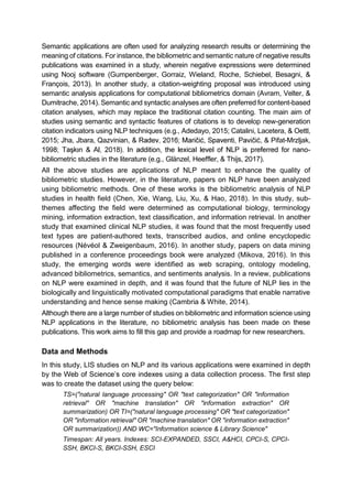 Semantic applications are often used for analyzing research results or determining the
meaning of citations. For instance, the bibliometric and semantic nature of negative results
publications was examined in a study, wherein negative expressions were determined
using Nooj software (Gumpenberger, Gorraiz, Wieland, Roche, Schiebel, Besagni, &
François, 2013). In another study, a citation-weighting proposal was introduced using
semantic analysis applications for computational bibliometrics domain (Avram, Velter, &
Dumitrache, 2014). Semantic and syntactic analyses are often preferred for content-based
citation analyses, which may replace the traditional citation counting. The main aim of
studies using semantic and syntactic features of citations is to develop new-generation
citation indicators using NLP techniques (e.g., Adedayo, 2015; Catalini, Lacetera, & Oettl,
2015; Jha, Jbara, Qazvinian, , & Pifat-Mrzljak,
-
bibliometric studies in the literature (e.g., Glänzel, Heeffler, & Thijs, 2017).
All the above studies are applications of NLP meant to enhance the quality of
bibliometric studies. However, in the literature, papers on NLP have been analyzed
using bibliometric methods. One of these works is the bibliometric analysis of NLP
studies in health field (Chen, Xie, Wang, Liu, Xu, & Hao, 2018). In this study, sub-
themes affecting the field were determined as computational biology, terminology
mining, information extraction, text classification, and information retrieval. In another
study that examined clinical NLP studies, it was found that the most frequently used
text types are patient-authored texts, transcribed audios, and online encyclopedic
resources (Névéol & Zweigenbaum, 2016). In another study, papers on data mining
published in a conference proceedings book were analyzed (Mikova, 2016). In this
study, the emerging words were identified as web scraping, ontology modeling,
advanced bibliometrics, semantics, and sentiments analysis. In a review, publications
on NLP were examined in depth, and it was found that the future of NLP lies in the
biologically and linguistically motivated computational paradigms that enable narrative
understanding and hence sense making (Cambria & White, 2014).
Although there are a large number of studies on bibliometric and information science using
NLP applications in the literature, no bibliometric analysis has been made on these
publications. This work aims to fill this gap and provide a roadmap for new researchers.
Data and Methods
In this study, LIS studies on NLP and its various applications were examined in depth
by the using a data collection process. The first step
was to create the dataset using the query below:
TS=("natural language processing" OR "text categorization" OR "information
retrieval" OR "machine translation" OR "information extraction" OR
summarization) OR TI=("natural language processing" OR "text categorization"
OR "information retrieval" OR "machine translation" OR "information extraction"
OR summarization)) AND WC="Information science & Library Science"
Timespan: All years. Indexes: SCI-EXPANDED, SSCI, A&HCI, CPCI-S, CPCI-
SSH, BKCI-S, BKCI-SSH, ESCI
 