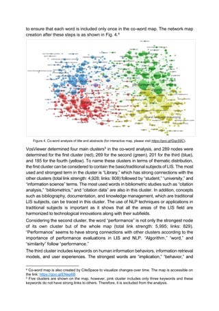 to ensure that each word is included only once in the co-word map. The network map
creation after these steps is as shown in Fig. 4.4
Figure 4. Co-word analysis of title and abstracts (for interactive map, please visit https://goo.gl/GspS9C).
VosViewer determined four main clusters5 in the co-word analysis, and 289 nodes were
determined for the first cluster (red), 269 for the second (green), 201 for the third (blue),
and 185 for the fourth (yellow). To name these clusters in terms of thematic distribution,
the first cluster can be considered to contain the basic/traditional subjects of LIS. The most
used and strongest term in the cluster , which has strong connections with the
other clusters (total link strength: 4,928; links: 808) followed by student, ,
. The most used words in bibliometric studies such as citation
analysis, bibliometrics, and citation data are also in this cluster. In addition, concepts
such as bibliography, documentation, and knowledge management, which are traditional
LIS subjects, can be traced in this cluster. The use of NLP techniques or applications in
traditional subjects is important as it shows that all the areas of the LIS field are
harmonized to technological innovations along with their subfields.
Considering
of its own cluster but of the whole map (total link strength: 5,995; links: 829).
with other clusters according to the
, ,
.
The third cluster includes keywords on human information behaviors, information retrieval
models, , ,
4 Co-word map is also created by CiteSpace to visualize changes over time. The map is accessible on
the link: https://goo.gl/ENep6B
5 Five clusters are shown on the map, however, pink cluster includes only three keywords and these
keywords do not have strong links to others. Therefore, it is excluded from the analysis.
 