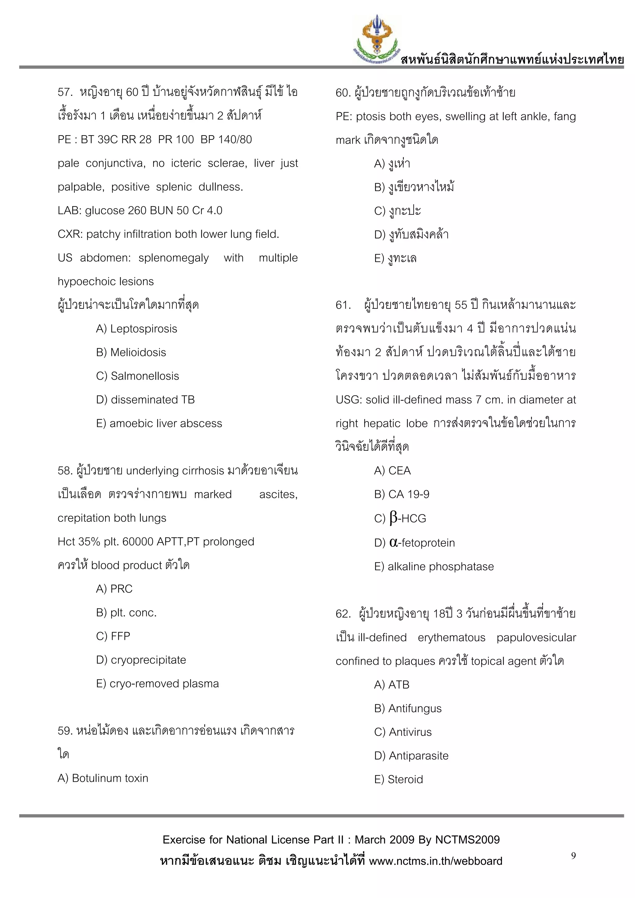 สหพันธนสิตนักศึกษาแพทยแหงประเทศไทย
                                                                              ิ
57. หญิงอายุ 60 ป บานอยูจังหวัดกาฬสินธุ มีไข ไอ   60. ผูปวยชายถูกงูกัดบริเวณขอเทาซาย
เรื้อรังมา 1 เดือน เหนื่อยงายขึ้นมา 2 สัปดาห         PE: ptosis both eyes, swelling at left ankle, fang
PE : BT 39C RR 28 PR 100 BP 140/80                     mark เกิดจากงูชนิดใด
pale conjunctiva, no icteric sclerae, liver just                 A) งูเหา
palpable, positive splenic dullness.                             B) งูเขียวหางไหม
LAB: glucose 260 BUN 50 Cr 4.0                                   C) งูกะปะ
CXR: patchy infiltration both lower lung field.                  D) งูทับสมิงคลา
US abdomen: splenomegaly with multiple                           E) งูทะเล
hypoechoic lesions
ผูปวยนาจะเปนโรคใดมากที่สุด                         61. ผูปวยชายไทยอายุ 55 ป กินเหลามานานและ
          A) Leptospirosis                             ตรวจพบว า เป น ตั บ แข็ ง มา 4 ป มี อ าการปวดแน น
          B) Melioidosis                               ทอ งมา 2 สั ป ดาห ปวดบริ เ วณใต ลิ้ น ป แ ละใต ช าย
          C) Salmonellosis                             โครงขวา ปวดตลอดเวลา ไมสัมพันธกับมื้ออาหาร
          D) disseminated TB                           USG: solid ill-defined mass 7 cm. in diameter at
          E) amoebic liver abscess                     right hepatic lobe การสงตรวจในขอใดชวยในการ
                                                       วินิจฉัยไดดีที่สุด
58. ผูปวยชาย underlying cirrhosis มาดวยอาเจียน               A) CEA
เปนเลือด ตรวจรางกายพบ marked            ascites,              B) CA 19-9
crepitation both lungs                                          C) β-HCG
Hct 35% plt. 60000 APTT,PT prolonged                            D) α-fetoprotein
ควรให blood product ตัวใด                                      E) alkaline phosphatase
          A) PRC
          B) plt. conc.                                62. ผูปวยหญิงอายุ 18ป 3 วันกอนมีผื่นขึ้นที่ขาซาย
          C) FFP                                       เปน ill-defined erythematous papulovesicular
          D) cryoprecipitate                           confined to plaques ควรใช topical agent ตัวใด
          E) cryo-removed plasma                                 A) ATB
                                                                 B) Antifungus
59. หนอไมดอง และเกิดอาการออนแรง เกิดจากสาร                    C) Antivirus
ใด                                                               D) Antiparasite
A) Botulinum toxin                                               E) Steroid


                      Exercise for National License Part II : March 2009 By NCTMS2009
                      หากมีขอเสนอแนะ ติชม เชิญแนะนําไดที่ www.nctms.in.th/webboard                          9
 