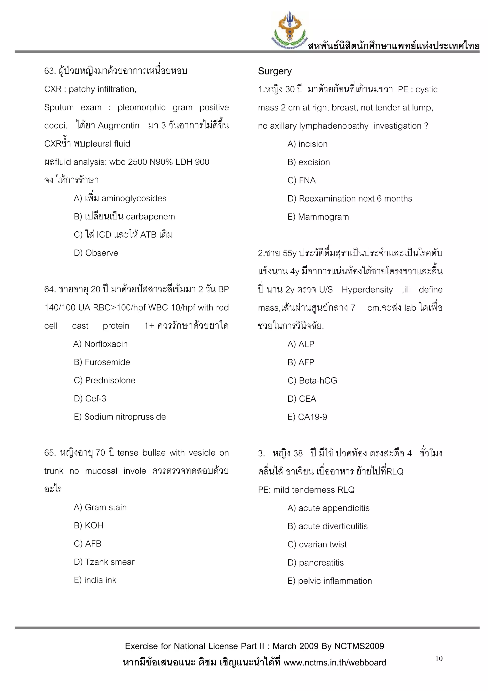 สหพันธนสิตนักศึกษาแพทยแหงประเทศไทย
                                                                         ิ
63. ผูปวยหญิงมาดวยอาการเหนื่อยหอบ                Surgery
CXR : patchy infiltration,                          1.หญิง 30 ป มาดวยกอนที่เตานมขวา PE : cystic
Sputum exam : pleomorphic gram positive             mass 2 cm at right breast, not tender at lump,
cocci. ไดยา Augmentin มา 3 วันอาการไมดีขึ้น       no axillary lymphadenopathy investigation ?
CXRซ้ํา พบpleural fluid                                      A) incision
ผลfluid analysis: wbc 2500 N90% LDH 900                      B) excision
จง ใหการรักษา                                               C) FNA
          A) เพิ่ม aminoglycosides                           D) Reexamination next 6 months
          B) เปลียนเปน carbapenem                           E) Mammogram
          C) ใส ICD และให ATB เดิม
          D) Observe                                2.ชาย 55y ประวัติดื่มสุราเปนประจําและเปนโรคตับ
                                                    แข็งนาน 4y มีอาการแนนทองใตชายโครงขวาและลิน  ้
64. ชายอายุ 20 ป มาดวยปสสาวะสีเขมมา 2 วัน BP    ป นาน 2y ตรวจ U/S Hyperdensity ,ill define
140/100 UA RBC>100/hpf WBC 10/hpf with red          mass,เสนผานศูนยกลาง 7 cm.จะสง lab ใดเพื่อ
cell cast protein 1+ ควรรักษาดวยยาใด               ชวยในการวินิจฉัย.
       A) Norfloxacin                                       A) ALP
       B) Furosemide                                        B) AFP
       C) Prednisolone                                      C) Beta-hCG
       D) Cef-3                                             D) CEA
       E) Sodium nitroprusside                              E) CA19-9

65. หญิงอายุ 70 ป tense bullae with vesicle on     3. หญิง 38 ป มีไข ปวดทอง ตรงสะดือ 4 ชั่วโมง
trunk no mucosal invole ควรตรวจทดสอบดวย            คลื่นไส อาเจียน เบื่ออาหาร ยายไปที่RLQ
อะไร                                                PE: mild tenderness RLQ
       A) Gram stain                                         A) acute appendicitis
       B) KOH                                                B) acute diverticulitis
       C) AFB                                                C) ovarian twist
       D) Tzank smear                                        D) pancreatitis
       E) india ink                                          E) pelvic inflammation



                    Exercise for National License Part II : March 2009 By NCTMS2009
                    หากมีขอเสนอแนะ ติชม เชิญแนะนําไดที่ www.nctms.in.th/webboard                10
 
