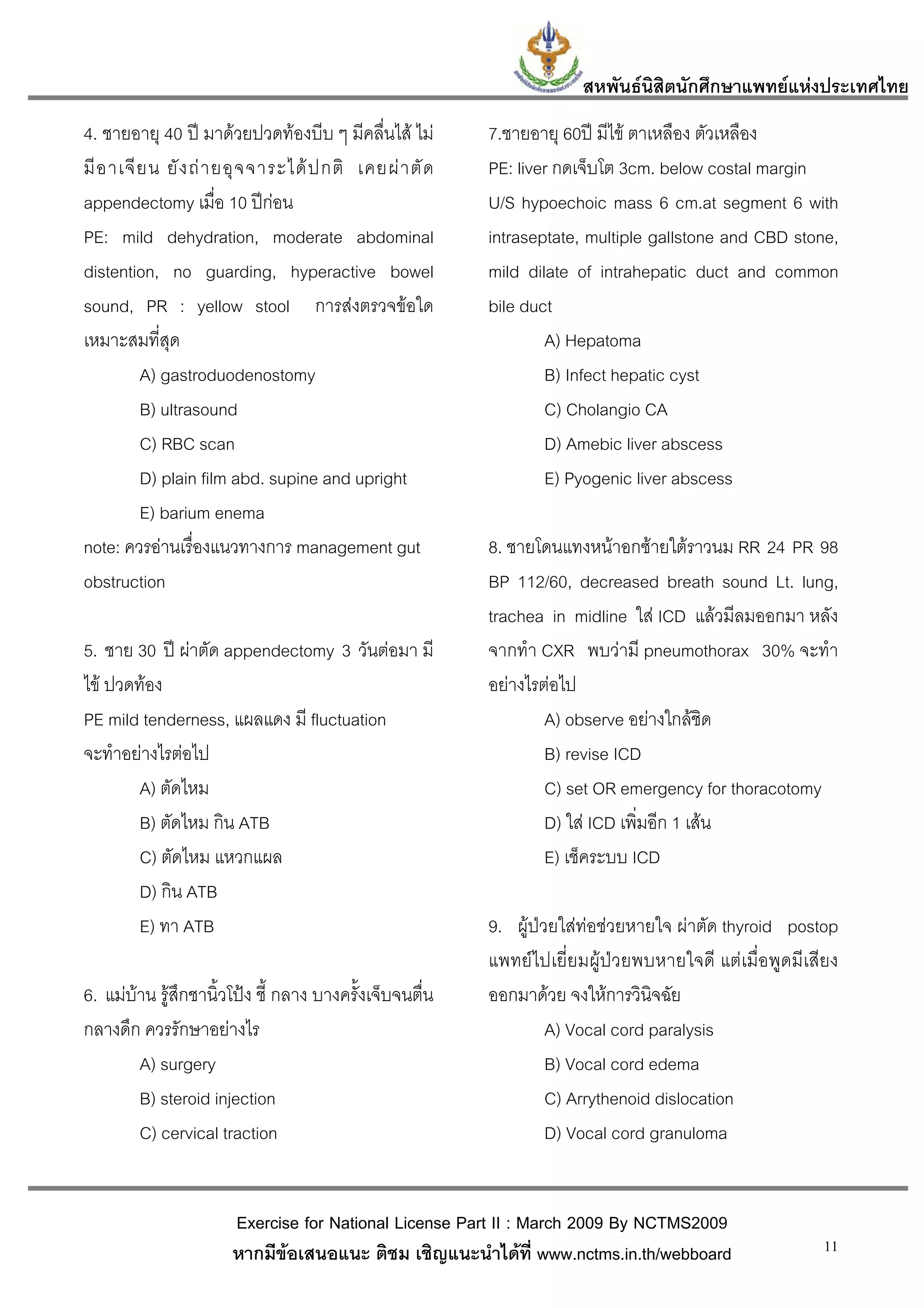 สหพันธนสิตนักศึกษาแพทยแหงประเทศไทย
                                                                               ิ
4. ชายอายุ 40 ป มาดวยปวดทองบีบ ๆ มีคลื่นไส ไม         7.ชายอายุ 60ป มีไข ตาเหลือง ตัวเหลือง
มี อ าเจี ย น ยั ง ถ า ยอุ จ จาระได ป กติ เคยผ า ตั ด   PE: liver กดเจ็บโต 3cm. below costal margin
appendectomy เมื่อ 10 ปกอน                               U/S hypoechoic mass 6 cm.at segment 6 with
PE: mild dehydration, moderate abdominal                   intraseptate, multiple gallstone and CBD stone,
distention, no guarding, hyperactive bowel                 mild dilate of intrahepatic duct and common
sound, PR : yellow stool การสงตรวจขอใด                   bile duct
เหมาะสมที่สุด                                                      A) Hepatoma
          A) gastroduodenostomy                                    B) Infect hepatic cyst
          B) ultrasound                                            C) Cholangio CA
          C) RBC scan                                              D) Amebic liver abscess
          D) plain film abd. supine and upright                    E) Pyogenic liver abscess
          E) barium enema
note: ควรอานเรื่องแนวทางการ management gut                8. ชายโดนแทงหนาอกซายใตราวนม RR 24 PR 98
obstruction                                                BP 112/60, decreased breath sound Lt. lung,
                                                           trachea in midline ใส ICD แลวมีลมออกมา หลัง
5. ชาย 30 ป ผาตัด appendectomy 3 วันตอมา มี             จากทํา CXR พบวามี pneumothorax 30% จะทํา
ไข ปวดทอง                                                อยางไรตอไป
PE mild tenderness, แผลแดง มี fluctuation                          A) observe อยางใกลชิด
จะทําอยางไรตอไป                                                  B) revise ICD
        A) ตัดไหม                                                  C) set OR emergency for thoracotomy
        B) ตัดไหม กิน ATB                                          D) ใส ICD เพิมอีก 1 เสน
                                                                                 ่
        C) ตัดไหม แหวกแผล                                          E) เช็คระบบ ICD
        D) กิน ATB
        E) ทา ATB                                          9. ผูปวยใสทอชวยหายใจ ผาตัด thyroid postop
                                                           แพทยไปเยี่ยมผูปวยพบหายใจดี แตเมื่อพูดมีเสียง
6. แมบาน รูสึกชานิ้วโปง ชี้ กลาง บางครั้งเจ็บจนตื่น    ออกมาดวย จงใหการวินิจฉัย
กลางดึก ควรรักษาอยางไร                                             A) Vocal cord paralysis
        A) surgery                                                  B) Vocal cord edema
        B) steroid injection                                        C) Arrythenoid dislocation
        C) cervical traction                                        D) Vocal cord granuloma


                       Exercise for National License Part II : March 2009 By NCTMS2009
                       หากมีขอเสนอแนะ ติชม เชิญแนะนําไดที่ www.nctms.in.th/webboard                    11
 
