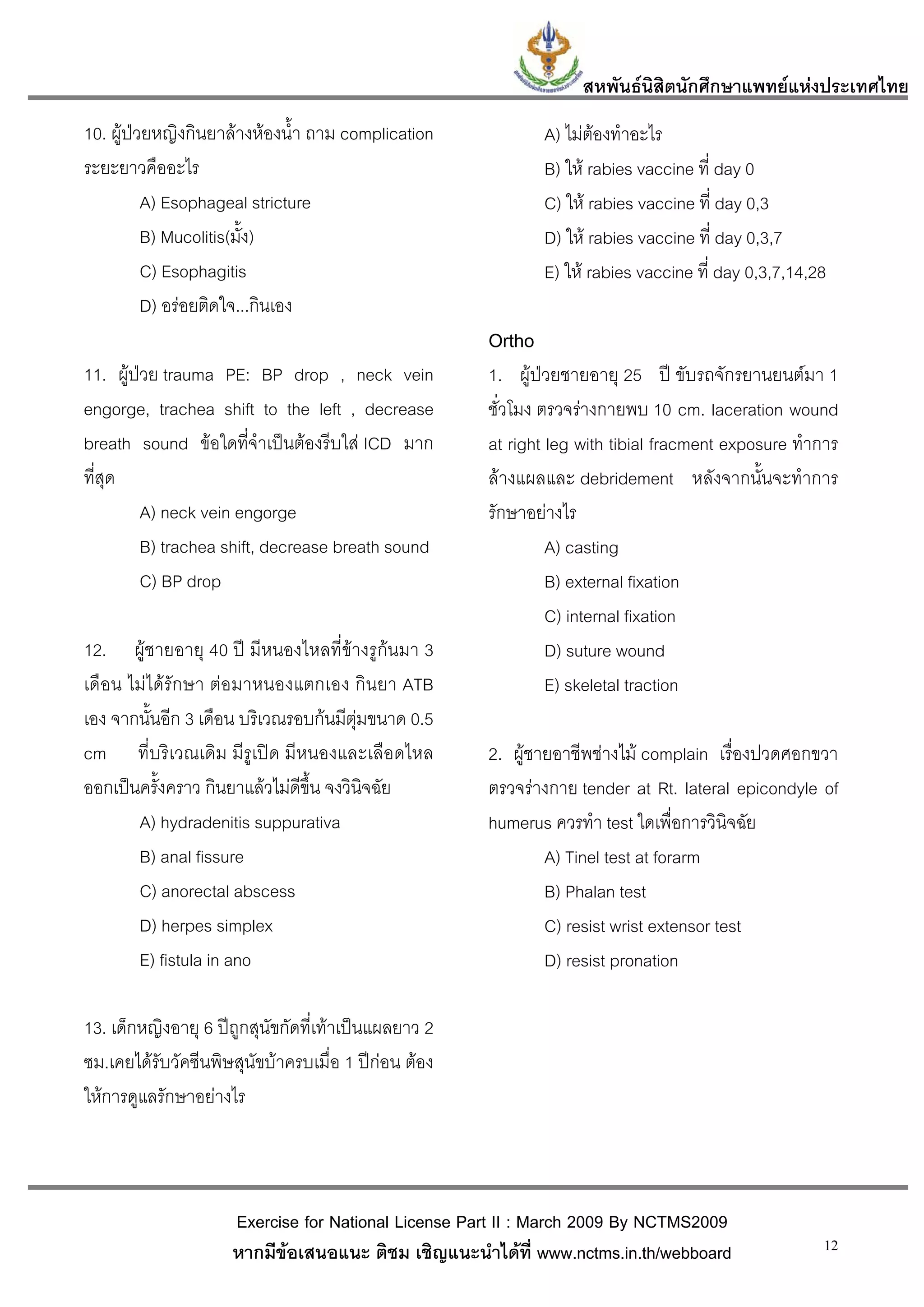 สหพันธนสิตนักศึกษาแพทยแหงประเทศไทย
                                                                           ิ
10. ผูปวยหญิงกินยาลางหองน้ํา ถาม complication             A) ไมตองทําอะไร
ระยะยาวคืออะไร                                                B) ให rabies vaccine ที่ day 0
          A) Esophageal stricture                             C) ให rabies vaccine ที่ day 0,3
          B) Mucolitis(มั้ง)                                  D) ให rabies vaccine ที่ day 0,3,7
          C) Esophagitis                                      E) ให rabies vaccine ที่ day 0,3,7,14,28
          D) อรอยติดใจ...กินเอง
                                                      Ortho
11. ผูปวย trauma PE: BP drop , neck vein            1. ผูปวยชายอายุ 25 ป ขับรถจักรยานยนตมา 1
engorge, trachea shift to the left , decrease         ชั่วโมง ตรวจรางกายพบ 10 cm. laceration wound
breath sound ขอใดที่จําเปนตองรีบใส ICD มาก        at right leg with tibial fracment exposure ทําการ
ที่สุด                                                ลางแผลและ debridement หลังจากนั้นจะทําการ
         A) neck vein engorge                         รักษาอยางไร
         B) trachea shift, decrease breath sound               A) casting
         C) BP drop                                            B) external fixation
                                                               C) internal fixation
12. ผูชายอายุ 40 ป มีหนองไหลที่ขางรูกนมา 3                 D) suture wound
เดือน ไมไดรักษา ตอมาหนองแตกเอง กินยา ATB                    E) skeletal traction
เอง จากนั้นอีก 3 เดือน บริเวณรอบกนมีตุมขนาด 0.5
cm ที่บริเวณเดิม มีรูเปด มีหนองและเลือดไหล           2. ผูชายอาชีพชางไม complain เรื่องปวดศอกขวา
ออกเปนครั้งคราว กินยาแลวไมดีขึ้น จงวินิจฉัย        ตรวจรางกาย tender at Rt. lateral epicondyle of
       A) hydradenitis suppurativa                    humerus ควรทํา test ใดเพื่อการวินิจฉัย
       B) anal fissure                                        A) Tinel test at forarm
       C) anorectal abscess                                   B) Phalan test
       D) herpes simplex                                      C) resist wrist extensor test
       E) fistula in ano                                      D) resist pronation

13. เด็กหญิงอายุ 6 ปถูกสุนัขกัดที่เทาเปนแผลยาว 2
ซม.เคยไดรับวัคซีนพิษสุนัขบาครบเมื่อ 1 ปกอน ตอง
ใหการดูแลรักษาอยางไร




                     Exercise for National License Part II : March 2009 By NCTMS2009
                     หากมีขอเสนอแนะ ติชม เชิญแนะนําไดที่ www.nctms.in.th/webboard                   12
 