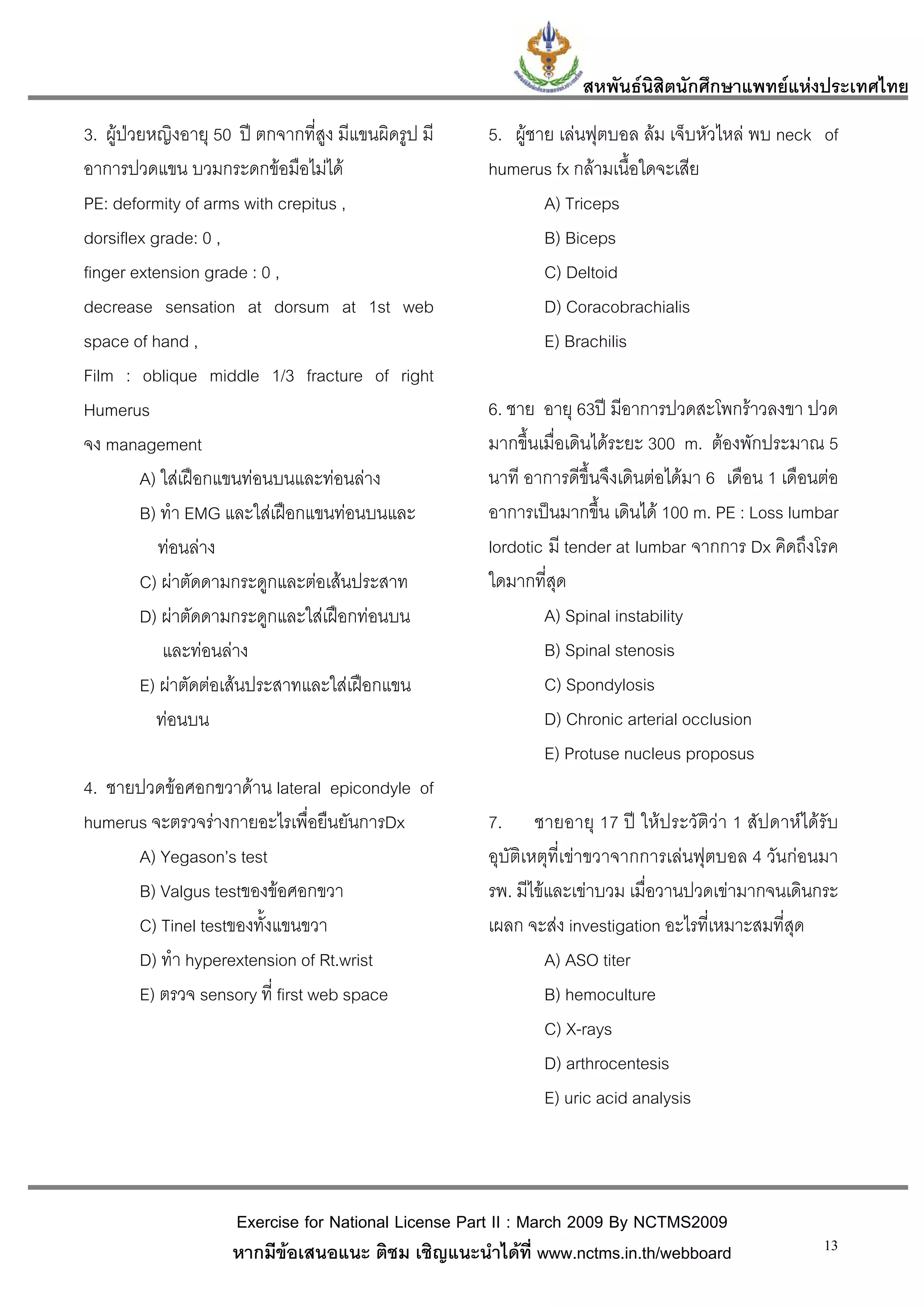 สหพันธนสิตนักศึกษาแพทยแหงประเทศไทย
                                                                           ิ
3. ผูปวยหญิงอายุ 50 ป ตกจากที่สูง มีแขนผิดรูป มี   5. ผูชาย เลนฟุตบอล ลม เจ็บหัวไหล พบ neck of
อาการปวดแขน บวมกระดกขอมือไมได                      humerus fx กลามเนื้อใดจะเสีย
PE: deformity of arms with crepitus ,                         A) Triceps
dorsiflex grade: 0 ,                                          B) Biceps
finger extension grade : 0 ,                                  C) Deltoid
decrease sensation at dorsum at 1st web                       D) Coracobrachialis
space of hand ,                                               E) Brachilis
Film : oblique middle 1/3 fracture of right
Humerus                                               6. ชาย อายุ 63ป มีอาการปวดสะโพกราวลงขา ปวด
จง management                                         มากขึ้นเมื่อเดินไดระยะ 300 m. ตองพักประมาณ 5
         A) ใสเฝอกแขนทอนบนและทอนลาง              นาที อาการดีขึ้นจึงเดินตอไดมา 6 เดือน 1 เดือนตอ
         B) ทํา EMG และใสเฝอกแขนทอนบนและ           อาการเปนมากขึ้น เดินได 100 m. PE : Loss lumbar
            ทอนลาง                                  lordotic มี tender at lumbar จากการ Dx คิดถึงโรค
         C) ผาตัดดามกระดูกและตอเสนประสาท           ใดมากที่สุด
         D) ผาตัดดามกระดูกและใสเฝอกทอนบน                  A) Spinal instability
            และทอนลาง                                       B) Spinal stenosis
         E) ผาตัดตอเสนประสาทและใสเฝอกแขน                 C) Spondylosis
           ทอนบน                                             D) Chronic arterial occlusion
                                                              E) Protuse nucleus proposus
4. ชายปวดขอศอกขวาดาน lateral epicondyle of
humerus จะตรวจรางกายอะไรเพื่อยืนยันการDx             7. ชายอายุ 17 ป ใหประวัติวา 1 สัปดาหไดรับ
      A) Yegason’s test                               อุบัติเหตุที่เขาขวาจากการเลนฟุตบอล 4 วันกอนมา
      B) Valgus testของขอศอกขวา                      รพ. มีไขและเขาบวม เมื่อวานปวดเขามากจนเดินกระ
      C) Tinel testของทั้งแขนขวา                      เผลก จะสง investigation อะไรที่เหมาะสมที่สุด
      D) ทํา hyperextension of Rt.wrist                        A) ASO titer
      E) ตรวจ sensory ที่ first web space                      B) hemoculture
                                                               C) X-rays
                                                               D) arthrocentesis
                                                               E) uric acid analysis



                     Exercise for National License Part II : March 2009 By NCTMS2009
                     หากมีขอเสนอแนะ ติชม เชิญแนะนําไดที่ www.nctms.in.th/webboard                  13
 