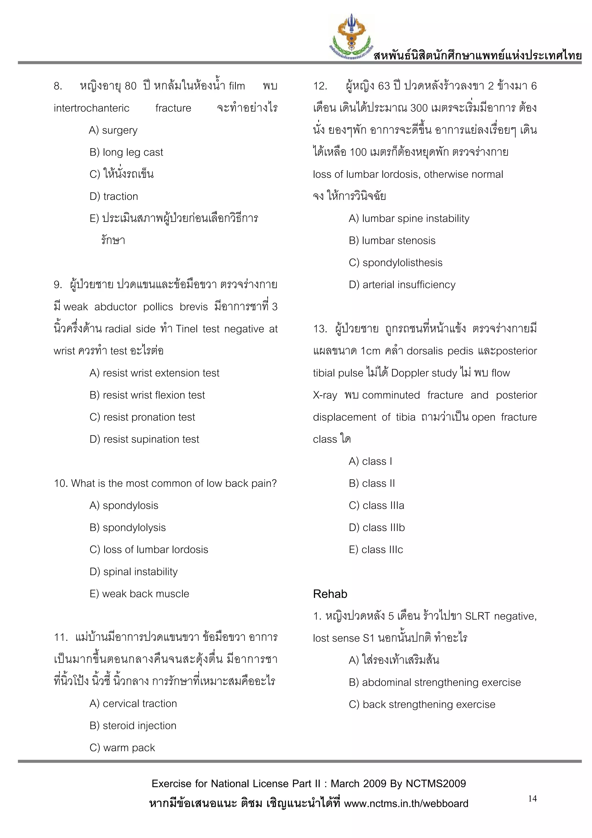 สหพันธนสิตนักศึกษาแพทยแหงประเทศไทย
                                                                              ิ
8. หญิงอายุ 80 ป หกลมในหองน้ํา film พบ                12. ผูหญิง 63 ป ปวดหลังราวลงขา 2 ขางมา 6
intertrochanteric       fracture   จะทําอย า งไร        เดือน เดินไดประมาณ 300 เมตรจะเริ่มมีอาการ ตอง
        A) surgery                                       นั่ง ยองๆพัก อาการจะดีขึ้น อาการแยลงเรื่อยๆ เดิน
         B) long leg cast                                ไดเหลือ 100 เมตรก็ตองหยุดพัก ตรวจรางกาย
         C) ใหนงรถเข็น
                ั่                                       loss of lumbar lordosis, otherwise normal
         D) traction                                     จง ใหการวินิจฉัย
         E) ประเมินสภาพผูปวยกอนเลือกวิธีการ
                                                                 A) lumbar spine instability
            รักษา                                                 B) lumbar stenosis
                                                                  C) spondylolisthesis
9. ผูปวยชาย ปวดแขนและขอมือขวา ตรวจรางกาย                      D) arterial insufficiency
มี weak abductor pollics brevis มีอาการชาที่ 3
นิ้วครึ่งดาน radial side ทํา Tinel test negative at     13. ผูปวยชาย ถูกรถชนที่หนาแขง ตรวจรางกายมี
wrist ควรทํา test อะไรตอ                                แผลขนาด 1cm คลํา dorsalis pedis และposterior
           A) resist wrist extension test                tibial pulse ไมได Doppler study ไม พบ flow
           B) resist wrist flexion test                  X-ray พบ comminuted fracture and posterior
           C) resist pronation test                      displacement of tibia ถามวาเปน open fracture
           D) resist supination test                     class ใด
                                                                  A) class I
10. What is the most common of low back pain?                     B) class II
       A) spondylosis                                             C) class IIIa
       B) spondylolysis                                           D) class IIIb
       C) loss of lumbar lordosis                                 E) class IIIc
       D) spinal instability
       E) weak back muscle                               Rehab
                                                         1. หญิงปวดหลัง 5 เดือน ราวไปขา SLRT negative,
11. แมบานมีอาการปวดแขนขวา ขอมือขวา อาการ              lost sense S1 นอกนั้นปกติ ทําอะไร
เป น มากขึ้ น ตอนกลางคื น จนสะดุ ง ตื่ น มี อ าการชา           A) ใสรองเทาเสริมสน
ที่นิ้วโปง นิ้วชี้ นิ้วกลาง การรักษาที่เหมาะสมคืออะไร           B) abdominal strengthening exercise
           A) cervical traction                                  C) back strengthening exercise
           B) steroid injection
           C) warm pack

                      Exercise for National License Part II : March 2009 By NCTMS2009
                      หากมีขอเสนอแนะ ติชม เชิญแนะนําไดที่ www.nctms.in.th/webboard                    14
 