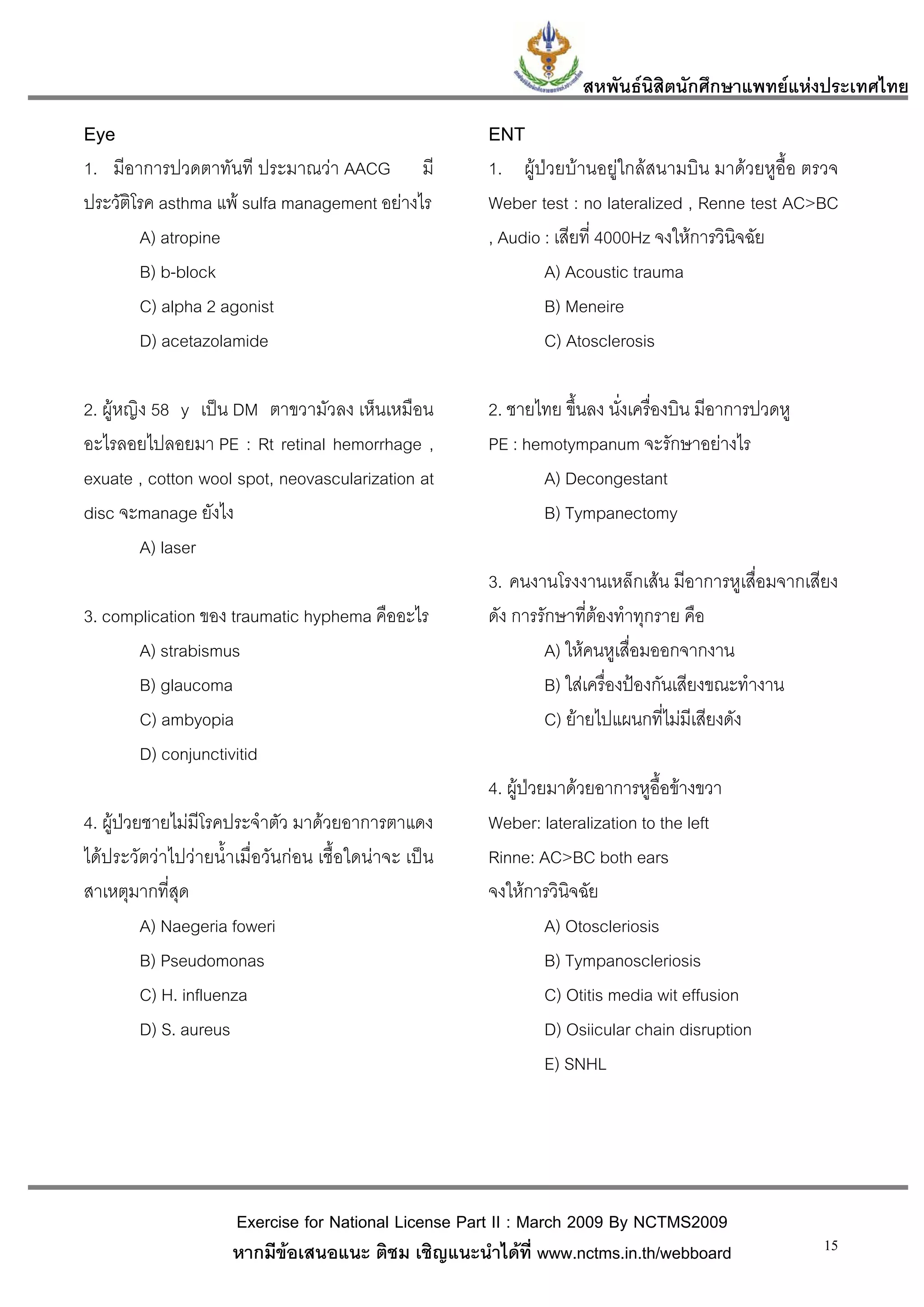 สหพันธนสิตนักศึกษาแพทยแหงประเทศไทย
                                                                            ิ
Eye                                                    ENT
1. มีอาการปวดตาทันที ประมาณวา AACG มี                 1. ผูปวยบานอยูใกลสนามบิน มาดวยหูอื้อ ตรวจ
ประวัติโรค asthma แพ sulfa management อยางไร         Weber test : no lateralized , Renne test AC>BC
        A) atropine                                    , Audio : เสียที่ 4000Hz จงใหการวินิจฉัย
        B) b-block                                             A) Acoustic trauma
        C) alpha 2 agonist                                     B) Meneire
        D) acetazolamide                                       C) Atosclerosis

2. ผูหญิง 58 y เปน DM ตาขวามัวลง เห็นเหมือน          2. ชายไทย ขึ้นลง นั่งเครื่องบิน มีอาการปวดหู
อะไรลอยไปลอยมา PE : Rt retinal hemorrhage ,            PE : hemotympanum จะรักษาอยางไร
exuate , cotton wool spot, neovascularization at              A) Decongestant
disc จะmanage ยังไง                                           B) Tympanectomy
         A) laser
                                                       3. คนงานโรงงานเหล็กเสน มีอาการหูเสื่อมจากเสียง
3. complication ของ traumatic hyphema คืออะไร          ดัง การรักษาที่ตองทําทุกราย คือ
       A) strabismus                                           A) ใหคนหูเสื่อมออกจากงาน
       B) glaucoma                                             B) ใสเครื่องปองกันเสียงขณะทํางาน
       C) ambyopia                                             C) ยายไปแผนกที่ไมมีเสียงดัง
       D) conjunctivitid
                                                       4. ผูปวยมาดวยอาการหูอื้อขางขวา
4. ผูปวยชายไมมีโรคประจําตัว มาดวยอาการตาแดง        Weber: lateralization to the left
ไดประวัตวาไปวายน้ําเมื่อวันกอน เชื้อใดนาจะ เปน   Rinne: AC>BC both ears
สาเหตุมากที่สุด                                        จงใหการวินิจฉัย
          A) Naegeria foweri                                     A) Otoscleriosis
          B) Pseudomonas                                         B) Tympanoscleriosis
          C) H. influenza                                        C) Otitis media wit effusion
          D) S. aureus                                           D) Osiicular chain disruption
                                                                 E) SNHL




                      Exercise for National License Part II : March 2009 By NCTMS2009
                      หากมีขอเสนอแนะ ติชม เชิญแนะนําไดที่ www.nctms.in.th/webboard                  15
 