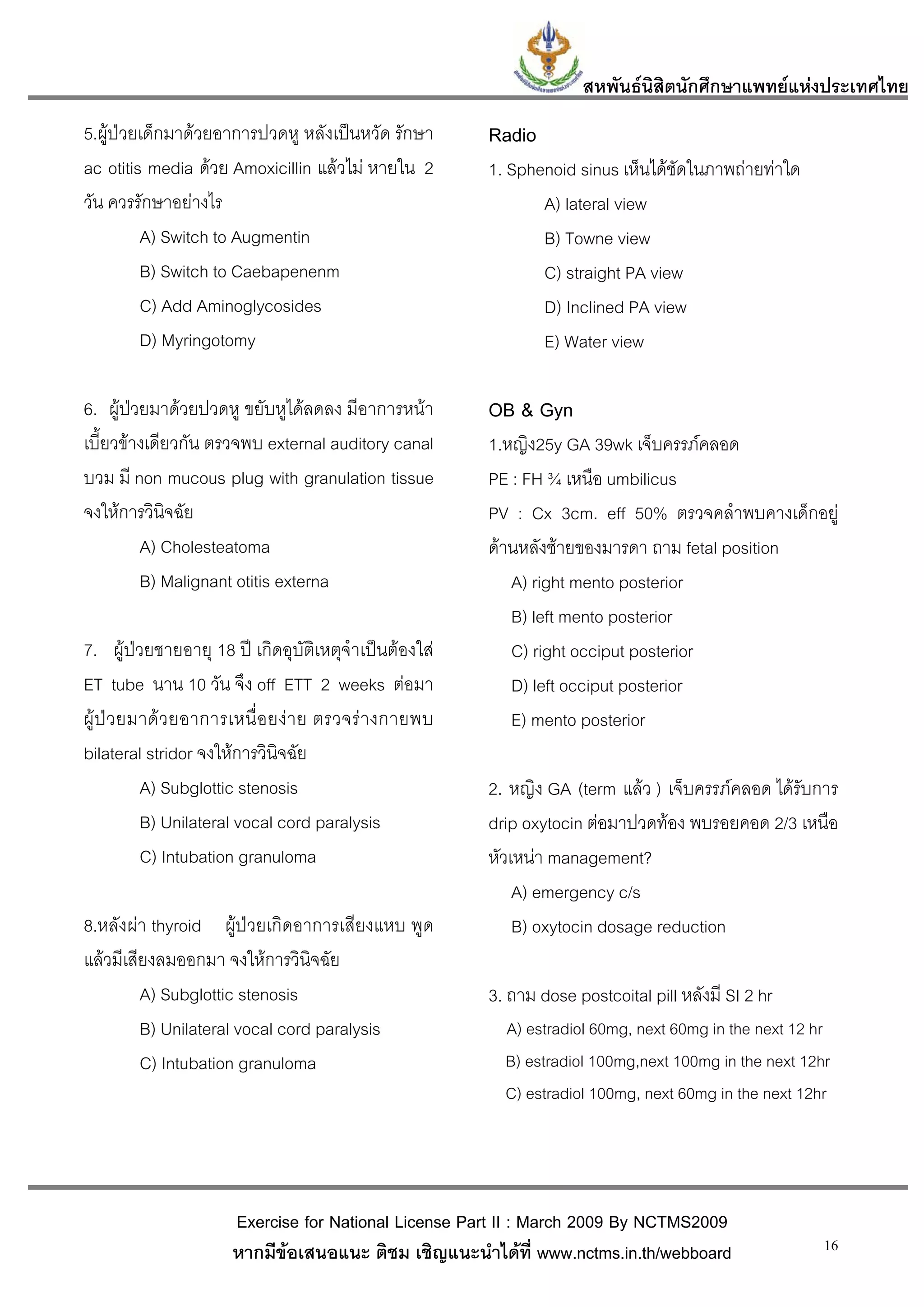 สหพันธนสิตนักศึกษาแพทยแหงประเทศไทย
                                                                              ิ
5.ผูปวยเด็กมาดวยอาการปวดหู หลังเปนหวัด รักษา         Radio
ac otitis media ดวย Amoxicillin แลวไม หายใน 2         1. Sphenoid sinus เห็นไดชัดในภาพถายทาใด
วัน ควรรักษาอยางไร                                             A) lateral view
         A) Switch to Augmentin                                 B) Towne view
         B) Switch to Caebapenenm                               C) straight PA view
         C) Add Aminoglycosides                                 D) Inclined PA view
         D) Myringotomy                                         E) Water view

6. ผูปวยมาดวยปวดหู ขยับหูไดลดลง มีอาการหนา          OB & Gyn
เบี้ยวขางเดียวกัน ตรวจพบ external auditory canal        1.หญิง25y GA 39wk เจ็บครรภคลอด
บวม มี non mucous plug with granulation tissue           PE : FH ¾ เหนือ umbilicus
จงใหการวินิจฉัย                                         PV : Cx 3cm. eff 50% ตรวจคลําพบคางเด็กอยู
         A) Cholesteatoma                                ดานหลังซายของมารดา ถาม fetal position
         B) Malignant otitis externa                        A) right mento posterior
                                                            B) left mento posterior
7. ผูปวยชายอายุ 18 ป เกิดอุบัติเหตุจําเปนตองใส        C) right occiput posterior
ET tube นาน 10 วัน จึง off ETT 2 weeks ตอมา                D) left occiput posterior
ผู ป ว ยมาด ว ยอาการเหนื่ อ ยง า ย ตรวจร า งกายพบ      E) mento posterior
bilateral stridor จงใหการวินิจฉัย
           A) Subglottic stenosis                        2. หญิง GA (term แลว ) เจ็บครรภคลอด ไดรับการ
           B) Unilateral vocal cord paralysis            drip oxytocin ตอมาปวดทอง พบรอยคอด 2/3 เหนือ
           C) Intubation granuloma                       หัวเหนา management?
                                                             A) emergency c/s
8.หลังผา thyroid ผูปวยเกิดอาการเสียงแหบ พูด               B) oxytocin dosage reduction
แลวมีเสียงลมออกมา จงใหการวินิจฉัย
         A) Subglottic stenosis                          3. ถาม dose postcoital pill หลังมี SI 2 hr
         B) Unilateral vocal cord paralysis                A) estradiol 60mg, next 60mg in the next 12 hr
         C) Intubation granuloma                           B) estradiol 100mg,next 100mg in the next 12hr
                                                           C) estradiol 100mg, next 60mg in the next 12hr




                      Exercise for National License Part II : March 2009 By NCTMS2009
                      หากมีขอเสนอแนะ ติชม เชิญแนะนําไดที่ www.nctms.in.th/webboard                    16
 