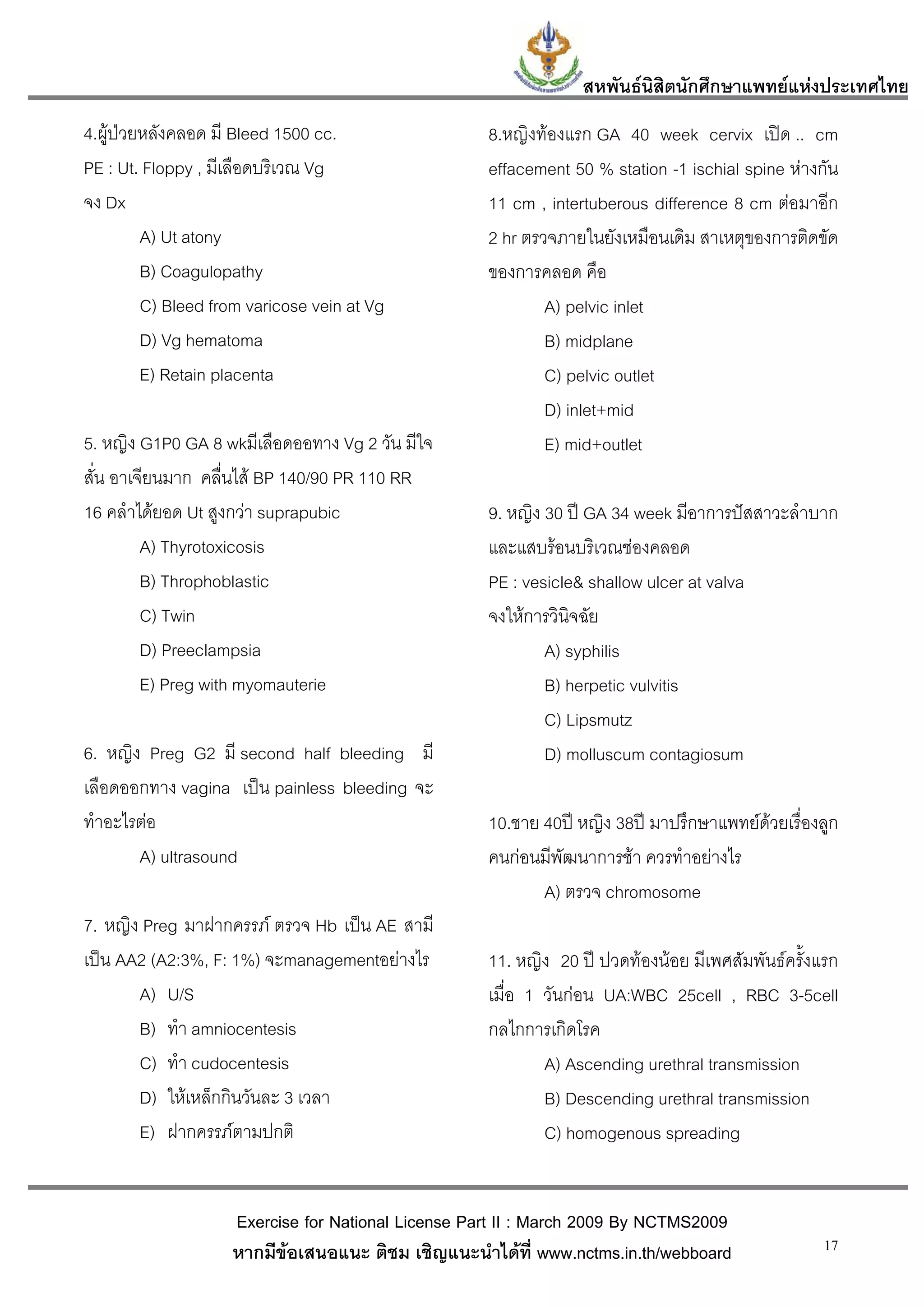 สหพันธนสิตนักศึกษาแพทยแหงประเทศไทย
                                                                        ิ
4.ผูปวยหลังคลอด มี Bleed 1500 cc.                 8.หญิงทองแรก GA 40 week cervix เปด .. cm
PE : Ut. Floppy , มีเลือดบริเวณ Vg                  effacement 50 % station -1 ischial spine หางกัน
จง Dx                                               11 cm , intertuberous difference 8 cm ตอมาอีก
         A) Ut atony                                2 hr ตรวจภายในยังเหมือนเดิม สาเหตุของการติดขัด
         B) Coagulopathy                            ของการคลอด คือ
         C) Bleed from varicose vein at Vg                  A) pelvic inlet
         D) Vg hematoma                                     B) midplane
         E) Retain placenta                                 C) pelvic outlet
                                                            D) inlet+mid
5. หญิง G1P0 GA 8 wkมีเลือดออทาง Vg 2 วัน มีใจ              E) mid+outlet
สั่น อาเจียนมาก คลื่นไส BP 140/90 PR 110 RR
16 คลําไดยอด Ut สูงกวา suprapubic                 9. หญิง 30 ป GA 34 week มีอาการปสสาวะลําบาก
         A) Thyrotoxicosis                          และแสบรอนบริเวณชองคลอด
         B) Throphoblastic                          PE : vesicle& shallow ulcer at valva
         C) Twin                                    จงใหการวินิจฉัย
         D) Preeclampsia                                    A) syphilis
         E) Preg with myomauterie                           B) herpetic vulvitis
                                                            C) Lipsmutz
6. หญิง Preg G2 มี second half bleeding มี                  D) molluscum contagiosum
เลือดออกทาง vagina เปน painless bleeding จะ
ทําอะไรตอ                                          10.ชาย 40ป หญิง 38ป มาปรึกษาแพทยดวยเรื่องลูก
       A) ultrasound                                คนกอนมีพัฒนาการชา ควรทําอยางไร
                                                           A) ตรวจ chromosome
7. หญิง Preg มาฝากครรภ ตรวจ Hb เปน AE สามี
เปน AA2 (A2:3%, F: 1%) จะmanagementอยางไร         11. หญิง 20 ป ปวดทองนอย มีเพศสัมพันธครั้งแรก
       A) U/S                                       เมื่อ 1 วันกอน UA:WBC 25cell , RBC 3-5cell
       B) ทํา amniocentesis                         กลไกการเกิดโรค
       C) ทํา cudocentesis                                  A) Ascending urethral transmission
       D) ใหเหล็กกินวันละ 3 เวลา                           B) Descending urethral transmission
       E) ฝากครรภตามปกติ                                   C) homogenous spreading


                    Exercise for National License Part II : March 2009 By NCTMS2009
                    หากมีขอเสนอแนะ ติชม เชิญแนะนําไดที่ www.nctms.in.th/webboard                17
 