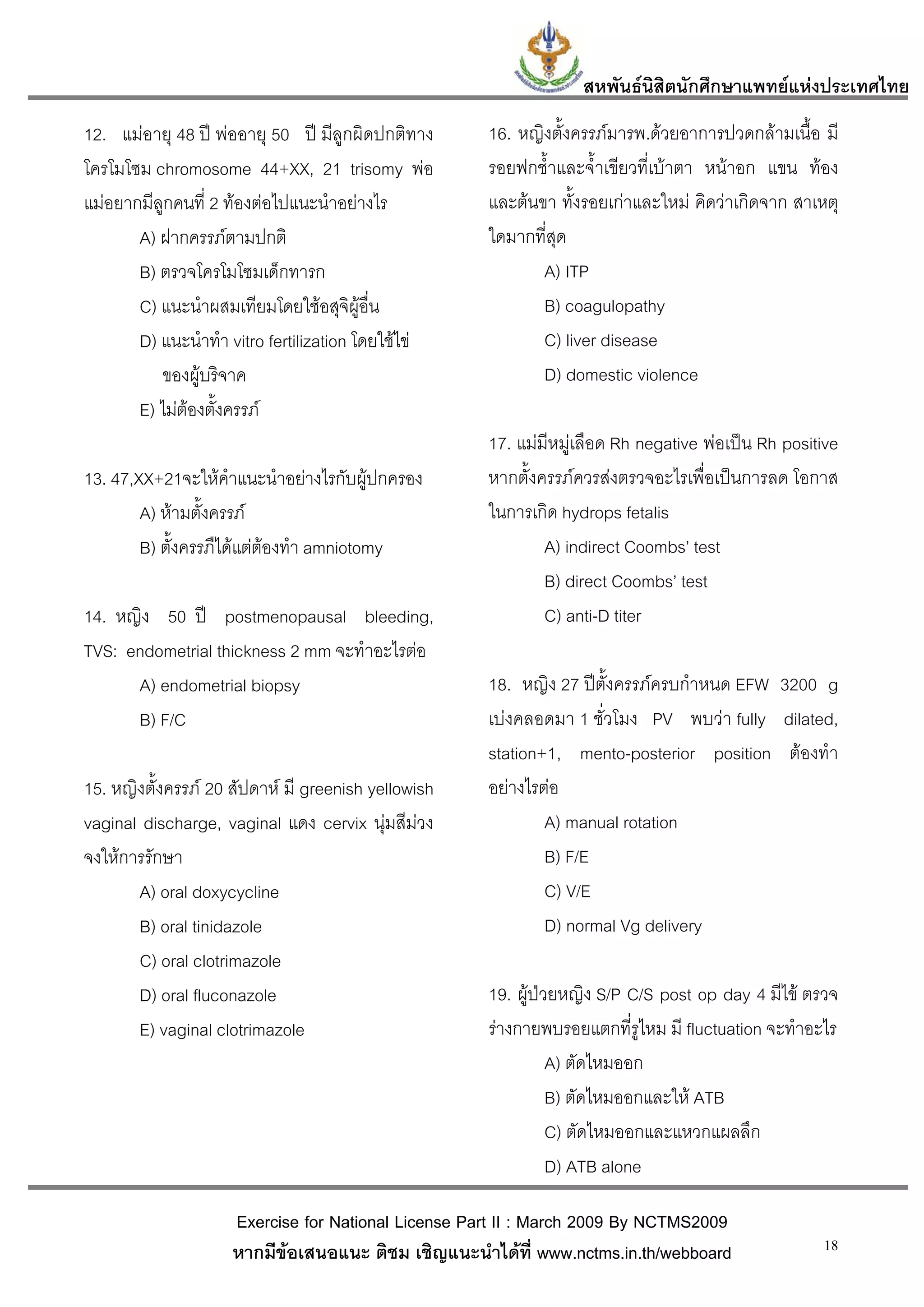 สหพันธนสิตนักศึกษาแพทยแหงประเทศไทย
                                                                          ิ
12. แมอายุ 48 ป พออายุ 50 ป มีลูกผิดปกติทาง      16. หญิงตั้งครรภมารพ.ดวยอาการปวดกลามเนื้อ มี
โครโมโซม chromosome 44+XX, 21 trisomy พอ            รอยฟกช้ําและจ้ําเขียวที่เบาตา หนาอก แขน ทอง
แมอยากมีลูกคนที่ 2 ทองตอไปแนะนําอยางไร           และตนขา ทั้งรอยเกาและใหม คิดวาเกิดจาก สาเหตุ
       A) ฝากครรภตามปกติ                            ใดมากที่สุด
       B) ตรวจโครโมโซมเด็กทารก                              A) ITP
       C) แนะนําผสมเทียมโดยใชอสุจิผูอื่น                  B) coagulopathy
       D) แนะนําทํา vitro fertilization โดยใชไข           C) liver disease
          ของผูบริจาค                                      D) domestic violence
       E) ไมตองตั้งครรภ
                                                     17. แมมีหมูเลือด Rh negative พอเปน Rh positive
13. 47,XX+21จะใหคําแนะนําอยางไรกับผูปกครอง        หากตั้งครรภควรสงตรวจอะไรเพื่อเปนการลด โอกาส
        A) หามตั้งครรภ                             ในการเกิด hydrops fetalis
        B) ตั้งครรภืไดแตตองทํา amniotomy                  A) indirect Coombs’ test
                                                             B) direct Coombs’ test
14. หญิง 50 ป postmenopausal bleeding,                      C) anti-D titer
TVS: endometrial thickness 2 mm จะทําอะไรตอ
      A) endometrial biopsy                          18. หญิง 27 ปตั้งครรภครบกําหนด EFW 3200 g
      B) F/C                                         เบงคลอดมา 1 ชั่วโมง PV พบวา fully dilated,
                                                     station+1, mento-posterior position ตองทํา
15. หญิงตั้งครรภ 20 สัปดาห มี greenish yellowish   อยางไรตอ
vaginal discharge, vaginal แดง cervix นุมสีมวง             A) manual rotation
จงใหการรักษา                                                B) F/E
       A) oral doxycycline                                   C) V/E
       B) oral tinidazole                                    D) normal Vg delivery
       C) oral clotrimazole
       D) oral fluconazole                           19. ผูปวยหญิง S/P C/S post op day 4 มีไข ตรวจ
       E) vaginal clotrimazole                       รางกายพบรอยแตกที่รูไหม มี fluctuation จะทําอะไร
                                                               A) ตัดไหมออก
                                                               B) ตัดไหมออกและให ATB
                                                               C) ตัดไหมออกและแหวกแผลลึก
                                                               D) ATB alone

                     Exercise for National License Part II : March 2009 By NCTMS2009
                     หากมีขอเสนอแนะ ติชม เชิญแนะนําไดที่ www.nctms.in.th/webboard                 18
 
