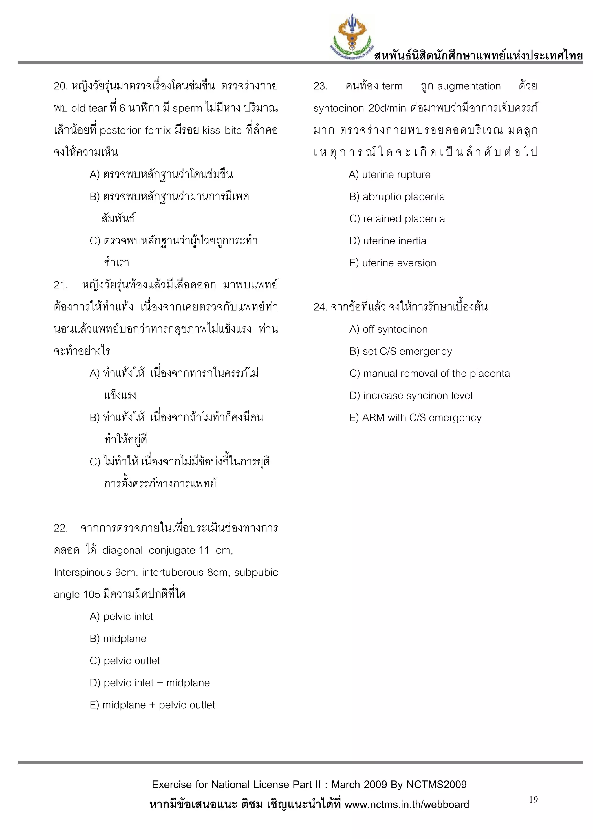 สหพันธนสิตนักศึกษาแพทยแหงประเทศไทย
                                                                               ิ
20. หญิงวัยรุนมาตรวจเรื่องโดนขมขืน ตรวจรางกาย        23. คนทอง term ถูก augmentation ดวย
พบ old tear ที่ 6 นาฬิกา มี sperm ไมมีหาง ปริมาณ       syntocinon 20d/min ตอมาพบวามีอาการเจ็บครรภ
เล็กนอยที่ posterior fornix มีรอย kiss bite ที่ลําคอ   มาก ตรวจร า งกายพบรอยคอดบริ เ วณ มดลู ก
จงใหความเห็น                                           เ ห ตุ ก า ร ณ ใ ด จ ะ เ กิ ด เ ป น ลํ า ดั บ ต อ ไ ป
        A) ตรวจพบหลักฐานวาโดนขมขืน                             A) uterine rupture
        B) ตรวจพบหลักฐานวาผานการมีเพศ                          B) abruptio placenta
            สัมพันธ                                             C) retained placenta
        C) ตรวจพบหลักฐานวาผูปวยถูกกระทํา
                                                                D) uterine inertia
             ชําเรา                                              E) uterine eversion
21. หญิงวัยรุนทองแลวมีเลือดออก มาพบแพทย
ตองการใหทําแทง เนื่องจากเคยตรวจกับแพทยทา           24. จากขอที่แลว จงใหการรักษาเบื้องตน
นอนแลวแพทยบอกวาทารกสุขภาพไมแข็งแรง ทาน                    A) off syntocinon
จะทําอยางไร                                                   B) set C/S emergency
        A) ทําแทงให เนื่องจากทารกในครรภไม                  C) manual removal of the placenta
             แข็งแรง                                           D) increase syncinon level
        B) ทําแทงให เนื่องจากถาไมทําก็คงมีคน                E) ARM with C/S emergency
             ทําใหอยูดี
        C) ไมทําให เนื่องจากไมมีขอบงชี้ในการยุติ
                                      
             การตั้งครรภทางการแพทย

22. จากการตรวจภายในเพื่อประเมินชองทางการ
คลอด ได diagonal conjugate 11 cm,
Interspinous 9cm, intertuberous 8cm, subpubic
angle 105 มีความผิดปกติที่ใด
        A) pelvic inlet
        B) midplane
        C) pelvic outlet
        D) pelvic inlet + midplane
        E) midplane + pelvic outlet



                      Exercise for National License Part II : March 2009 By NCTMS2009
                      หากมีขอเสนอแนะ ติชม เชิญแนะนําไดที่ www.nctms.in.th/webboard                         19
 
