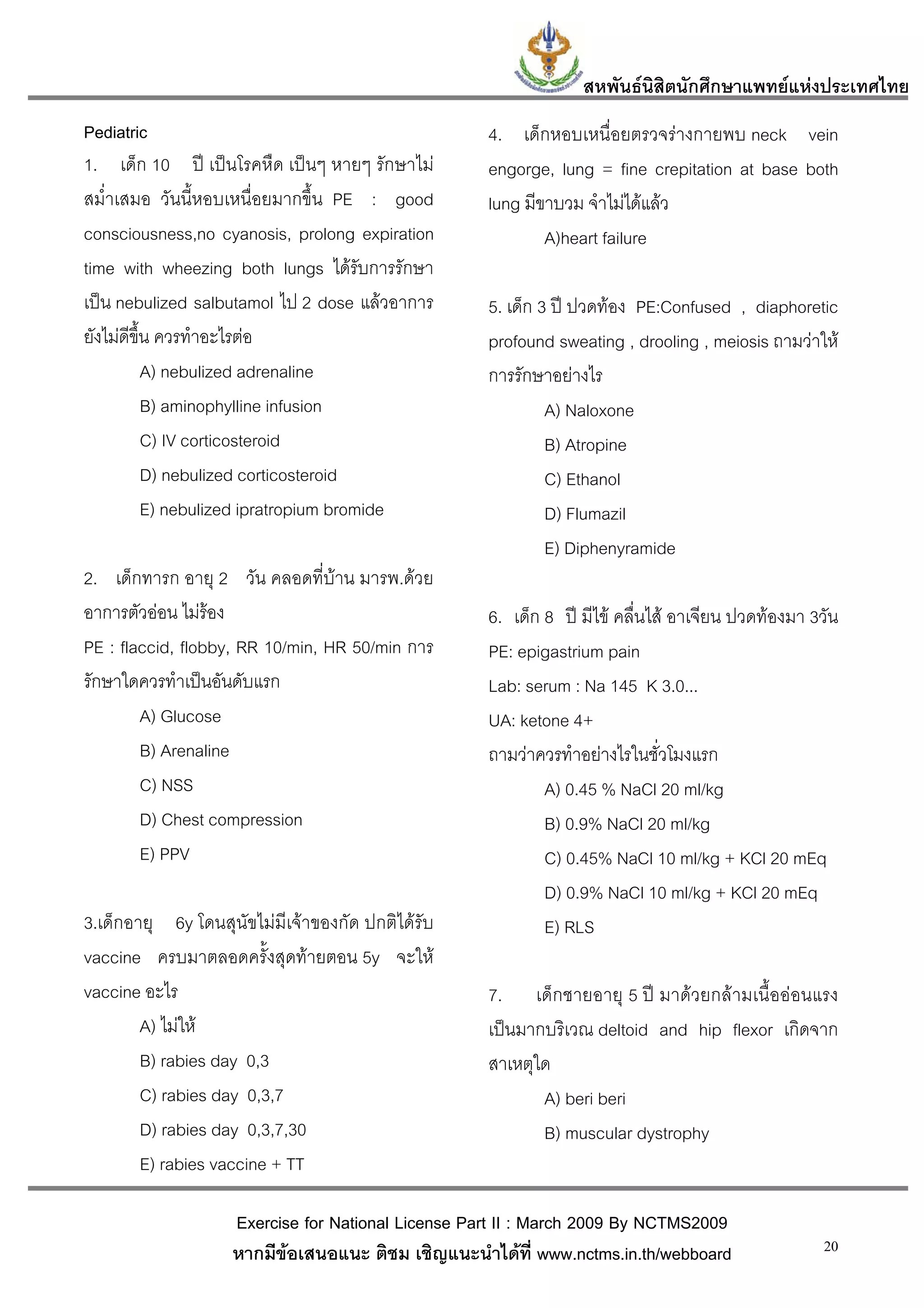 สหพันธนสิตนักศึกษาแพทยแหงประเทศไทย
                                                                         ิ
Pediatric                                           4. เด็กหอบเหนื่อยตรวจรางกายพบ neck vein
1. เด็ก 10 ป เปนโรคหืด เปนๆ หายๆ รักษาไม        engorge, lung = fine crepitation at base both
สม่ําเสมอ วันนี้หอบเหนื่อยมากขึ้น PE : good         lung มีขาบวม จําไมไดแลว
consciousness,no cyanosis, prolong expiration               A)heart failure
time with wheezing both lungs ไดรับการรักษา
เปน nebulized salbutamol ไป 2 dose แลวอาการ       5. เด็ก 3 ป ปวดทอง PE:Confused , diaphoretic
ยังไมดีขึ้น ควรทําอะไรตอ                          profound sweating , drooling , meiosis ถามวาให
           A) nebulized adrenaline                  การรักษาอยางไร
           B) aminophylline infusion                         A) Naloxone
           C) IV corticosteroid                              B) Atropine
           D) nebulized corticosteroid                       C) Ethanol
           E) nebulized ipratropium bromide                  D) Flumazil
                                                             E) Diphenyramide
2. เด็กทารก อายุ 2 วัน คลอดที่บาน มารพ.ดวย
อาการตัวออน ไมรอง
                                                   6. เด็ก 8 ป มีไข คลื่นไส อาเจียน ปวดทองมา 3วัน
PE : flaccid, flobby, RR 10/min, HR 50/min การ      PE: epigastrium pain
รักษาใดควรทําเปนอันดับแรก                          Lab: serum : Na 145 K 3.0...
        A) Glucose                                  UA: ketone 4+
        B) Arenaline                                ถามวาควรทําอยางไรในชั่วโมงแรก
        C) NSS                                              A) 0.45 % NaCl 20 ml/kg
        D) Chest compression                                B) 0.9% NaCl 20 ml/kg
        E) PPV                                              C) 0.45% NaCl 10 ml/kg + KCl 20 mEq
                                                            D) 0.9% NaCl 10 ml/kg + KCl 20 mEq
3.เด็กอายุ 6y โดนสุนัขไมมีเจาของกัด ปกติไดรับ            E) RLS
vaccine ครบมาตลอดครั้งสุดทายตอน 5y จะให
vaccine อะไร                                        7. เด็กชายอายุ 5 ป มาดวยกลามเนื้อออนแรง
        A) ไมให                                   เปนมากบริเวณ deltoid and hip flexor เกิดจาก
        B) rabies day 0,3                           สาเหตุใด
        C) rabies day 0,3,7                                A) beri beri
        D) rabies day 0,3,7,30                             B) muscular dystrophy
        E) rabies vaccine + TT

                    Exercise for National License Part II : March 2009 By NCTMS2009
                    หากมีขอเสนอแนะ ติชม เชิญแนะนําไดที่ www.nctms.in.th/webboard                 20
 